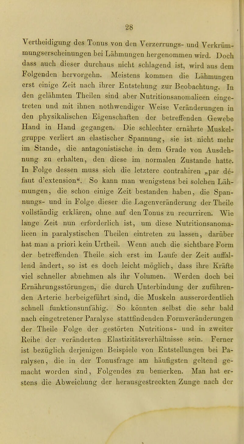 Vertheidigung des Tonus von den Verzerrungs- und Verkrüm- mungserscheinungen bei Lähmungen hergenommen wird. Doch dass auch dieser durchaus nicht schlagend ist, wird aus dem Folgenden hervorgehn. Meistens kommen die Lähmungen erst einige Zeit nach ihrer Entstehung zur Beobachtung. In den gelähmten Theilen sind aber Nutritionsanomalieen einge- treten und mit ihnen nothwendiger Weise Veränderungen in den physikalischen Eigenschaften der betreffenden Gewebe Hand in Hand gegangen. Die schlechter ernährte Muskel- gruppe verliert an elastischer Spannung, sie ist nicht mehr im Stande, die antagonistische in dem Grade von Ausdeh- nung zu erhalten, den diese im normalen Zustande hatte. In Folge dessen muss sich die letztere contrahiren „par de- faut d'extension. So kann man wenigstens bei solchen Läh- mungen, die schon einige Zeit bestanden haben, die Span- nungs- und in Folge dieser die Lagenveränderung der Theile vollständig erklären, ohne auf den Tonus zu recurriren. Wie lange Zeit nun erforderlich ist, um diese Nutritionsanoma- lieen in paralystischen Theilen eintreten zu lassen, darüber hat man a priori kein Urtheil. Wenn auch die sichtbare Form der betreffenden Theile sich erst im Laufe der Zeit auffal- lend ändert, so ist es doch leicht möglich, dass ihre Kräfte viel schneller abnehmen als ihr Volumen. Werden doch bei Ernährungsstörungen, die durch Unterbindung der zuführen- den Arterie herbeigeführt sind, die Muskeln ausserordentlich schnell funktionsunfähig. So könnten selbst die sehr bald nach eingetretener Paralyse stattfindenden Formveränderungen der Theile Folafe der gestörten Nutritions- und in zweiter Reihe der veränderten Elastizitätsverhältnisse sein. Ferner ist bezüglich derjenigen Beispiele von Entstellungen bei Pa- ralysen, die in der Tonusfrage am häufigsten geltend ge- macht worden sind. Folgendes zu bemerken. Man hat er- stens die Abweichung der herausgestreckten Zunge nach der