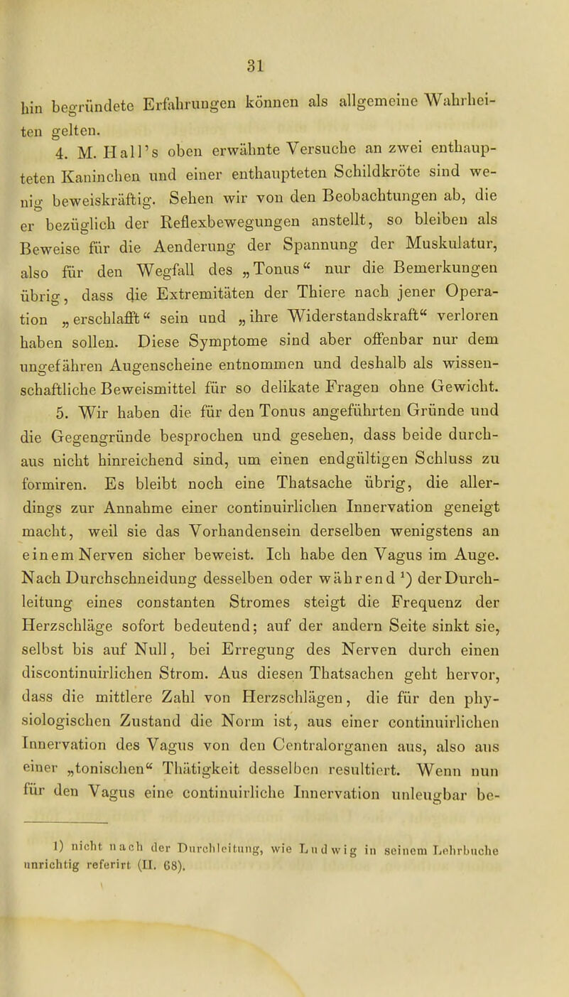 hin begründete Erfahrungen können als allgemeine Wahrhei- ten gelten. 4. M. Hai Ts oben erwähnte Versuche an zwei enthaup- teten Kaninchen und einer enthaupteten Schildkröte sind we- nio- beweiskräftig. Sehen wir von den Beobachtungen ab, die er bezüglich der Reflexbewegungen anstellt, so bleiben als Beweise für die Aenderung der Spannung der Muskulatur, also für den Wegfall des „Tonus nur die Bemerkungen übrig, dass die Extremitäten der Thiere nach jener Opera- tion „erschlaffifc sein und „ihre Widerstandskraft verloren haben sollen. Diese Symptome sind aber offenbar nur dem ung-efähren Augenscheine entnommen und deshalb als wissen- schaftliche Beweismittel für so delikate Fragen ohne Gewicht. 5. Wir haben die für den Tonus angeführten Gründe und die Gegengründe besprochen und gesehen, dass beide durch- aus nicht hinreichend sind, um einen endgültigen Schluss zu formiren. Es bleibt noch eine Thatsache übrig, die aller- dings zur Annahme einer continuirlichen Innervation geneigt macht, weil sie das Vorhandensein derselben wenigstens an einem Nerven sicher beweist. Ich habe den Vagus im Auge. Nach Durchschneidung desselben oder während der Durch- leitung eines constanten Stromes steigt die Frequenz der Herzschläge sofort bedeutend; auf der andern Seite sinkt sie, selbst bis auf Null, bei Erregung des Nerven durch einen discontinuirlichen Strom. Aus diesen Thatsachen geht hervor, dass die mittlere Zahl von Herzschlägen, die für den phy- siologischen Zustand die Norm ist, aus einer continuirlichen Innervation des Vagus von den Centraiorganen aus, also aus einer „tonischen Thätigkeit desselben resultiert. Wenn nun für den Vagus eine continuirliche Innervation unleugbar be- 1) nicht nußh der Durclileitmig, wie Ludwig in seinem Lehrbuche unrichtig referirt (II. 68),