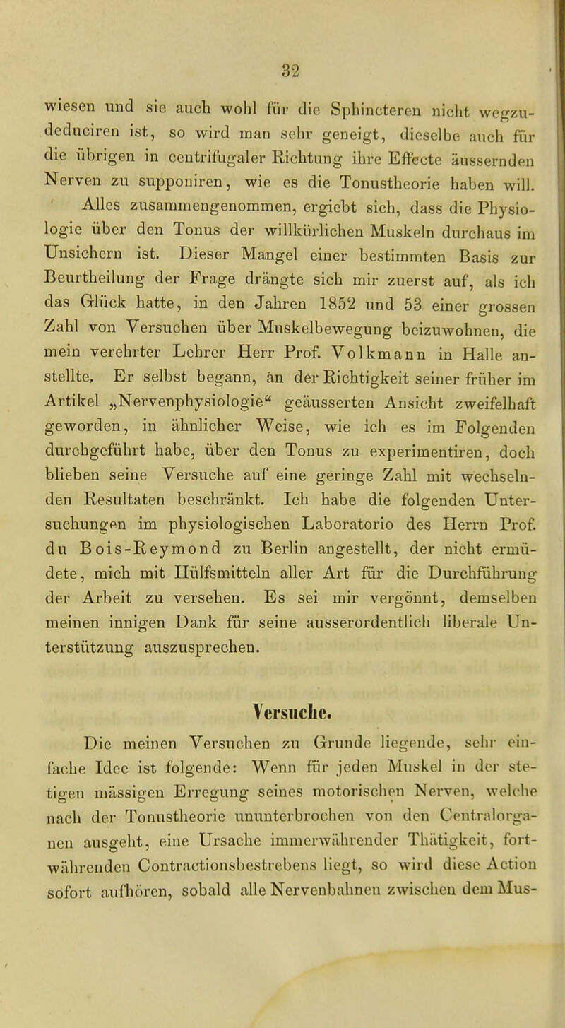 wiesen und sie auch wohl für die Sphincteren nicht wegzu- deduciren ist, so wird man sehr geneigt, dieselbe auch für die übrigen in centrifiigaler Richtung ihre Effecte äussernden Nerven zu supponiren, wie es die Tonustheorie haben will. Alles zusammengenommen, ergiebt sich, dass die Physio- logie über den Tonus der willkürlichen Muskeln durchaus im ünsichern ist. Dieser Mangel einer bestimmten Basis zur Beurtheilung der Frage drängte sich mir zuerst auf, als ich das Glück hatte, in den Jahren 1852 und 53 einer grossen Zahl von Versuchen über Muskelbewegung beizuwohnen, die mein verehrter Lehrer Herr Prof. Volkmann in Halle an- stellte. Er selbst begann, an der Richtigkeit seiner früher im Artikel „Nervenphysiologie« geäusserten Ansicht zweifelhaft geworden, in ähnlicher Weise, wie ich es im Folgenden durchgeführt habe, über den Tonus zu experimentiren, doch blieben seine Versuche auf eine geringe Zahl mit wechseln- den Resultaten beschränkt. Ich habe die folgenden Unter- suchungen im physiologischen Laboratorio des Herrn Prof. du Bois-Reymond zu Berlin angestellt, der nicht ermü- dete, mich mit Hülfsmitteln aller Art für die Durchführung der Arbeit zu versehen. Es sei mir vergönnt, demselben meinen innigen Dank für seine ausserordentlich liberale Un- terstützung auszusprechen. Versuclic. Die meinen Versuchen zu Grunde liegende, sehr ein- fache Idee ist folgende: Wenn für jeden Muskel in der ste- tigen mässigen Erregung seines motorischen Nerven, welche nach der Tonustheorie ununterbrochen von den Ccntralorga- neu ausgeht, eine Ursache immerwährender Thätigkeit, fort- währenden Contractionsbestrebens liegt, so wird diese Action sofort aufhören, sobald alle Nervenbahnen zwischen dem Mus-