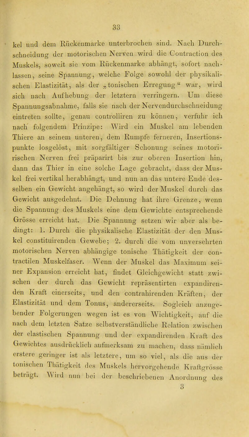 kel uiui dem Rückenmarlce unterbroclieii sind. Nach Durch- schneidung der motorischen Nerven wird die Coutraction des Muskels, soweit sie vom Rückenmarke abhängt, sofort nach- lassen, seine Spannung, welche Folge sowohl der physikali- schen Elastizität, als der „tonischen Erregung war, wird sich nach Aufhebung der letztern verringern. Um diese Spannungsabnahme, falls sie nach der Nervendurchschneidung eintreten sollte, genau controlliren zu können, verfuhr ich nach folgendem Prinzipe: Wird ein Muskel am lebenden Thiere an seinem unteren, dem Rumpfe ferneren, Insertions- punkte losgelöst, mit sorgfältiger Schonung seines motori- rischen Nerven frei präparirt bis zur oberen Insertion hin, dann das Thier in eine solche Lage gebracht, dass der Mus- kel frei vertikal herabhängt, und nun an das untere Ende des- selben ein Gewicht angehängt, so wird der Muskel durch das Gewicht ausgedehnt. Die Dehnung hat ihre Grenze, wenn die Spannung des Muskels eine dem Gewichte entsprechende Grösse erreicht hat. Die Spannung setzen wir aber als be- dingt: 1. Durch die physikalische Elastizität der den Mus- kel constituirenden Gewebe; 2. durch die vom unversehrten motorischen Nerven abhängige tonische Thätigkeit der con- tractilen Muskelfaser. Wenn der Muskel das Maximum sei- ner Expansion erreicht hat, findet Gleichgewicht statt zwi- schen der durch das Gewicht repräsentirten expandiren- den Kraft einerseits, und den contrahirenden Kräften, der Elastizität und dem Tonus, andererseits. Sogleich anzuge- bender Folgerungen wegen ist es von Wichtigkeit, auf die nach dem letzten Satze selbstverständliche Relation zwischen der elastischen Spannung und der expandirenden Kraft des Gewichtes ausdrücklich aufmerksam zu machon, dass nämlich ersterc geringer ist als letztere, um so viel, als die aus der tonischen Thätigkeit des Muskels hervorgehende Kraftgrösse beträgt. Wird nun bei der beschriebenen Anordnung des 3