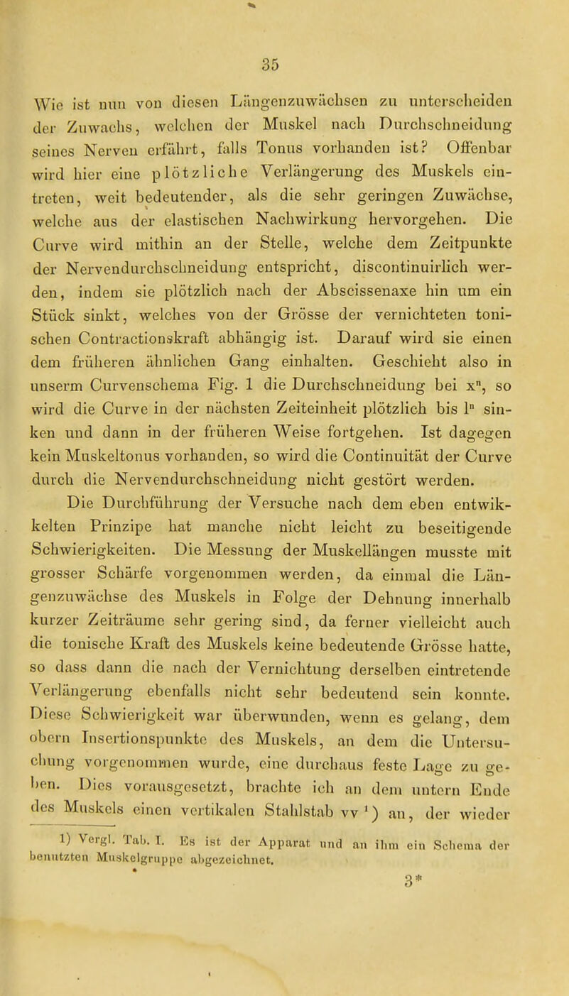 Wie ist nun von diesen Längen zuwüchsen zu unterscheiden der Zuwachs, welchen der Muskel nach Durchschneidung seines Nerven erfährt, falls Tonus vorhanden ist? Offenbar wird hier eine plötzliche Verlängerung des Muskels ein- treten, weit bedeutender, als die sehr geringen Zuwächse, welche aus der elastischen Nachwirkung hervorgehen. Die Cnrve wird mithin an der Stelle, welche dem Zeitpunkte der Nervendurchschneidung entspricht, discontinuirlich wer- den, indem sie plötzlich nach der Abscissenaxe hin um ein Stück sinkt, welches von der Grösse der vernichteten toni- schen Contractionskraft abhängig ist. Darauf wird sie einen dem früheren ähnlichen Gang einhalten. Geschieht also in unserm Curvenschema Fig. 1 die Durchschneidung bei x, so wird die Curve in der nächsten Zeiteinheit plötzlich bis 1 sin- ken und dann in der früheren Weise fortgehen. Ist dagegen kein Muskeltonus vorhanden, so wird die Continuität der Curve durch die Nervendurchschneidung nicht gestört werden. Die Durchführung der Versuche nach dem eben entwik- kelten Prinzipe hat manche nicht leicht zu beseitigende Schwierigkeiten. Die Messung der Muskellängen musste mit grosser Schärfe vorgenommen werden, da einmal die Län- genzuwächse des Muskels in Folge der Dehnung innerhalb kurzer Zeiträume sehr gering sind, da ferner vielleicht auch die tonische Kraft des Muskels keine bedeutende Grösse hatte, so dass dann die nach der Vernichtung derselben eintretende Verlängerung ebenfalls nicht sehr bedeutend sein konnte. Diese Schwierigkeit war überwunden, wenn es gelang, dem obcrn Insertionspunkto des Muskels, an dem die Untersu- chung vorgenommen wurde, eine durchaus feste Laire zu o-e- l)en. Dies vorausgesetzt, brachte ich an dem untern Ende des Muskels einen vertikalen Stahlstab vv') an, der wieder 1) Vergl. Tab. I. Es ist der Apparat und an ilini ein Scliema der benutzten Mnskelgruppe abgezeichnet. 3* I