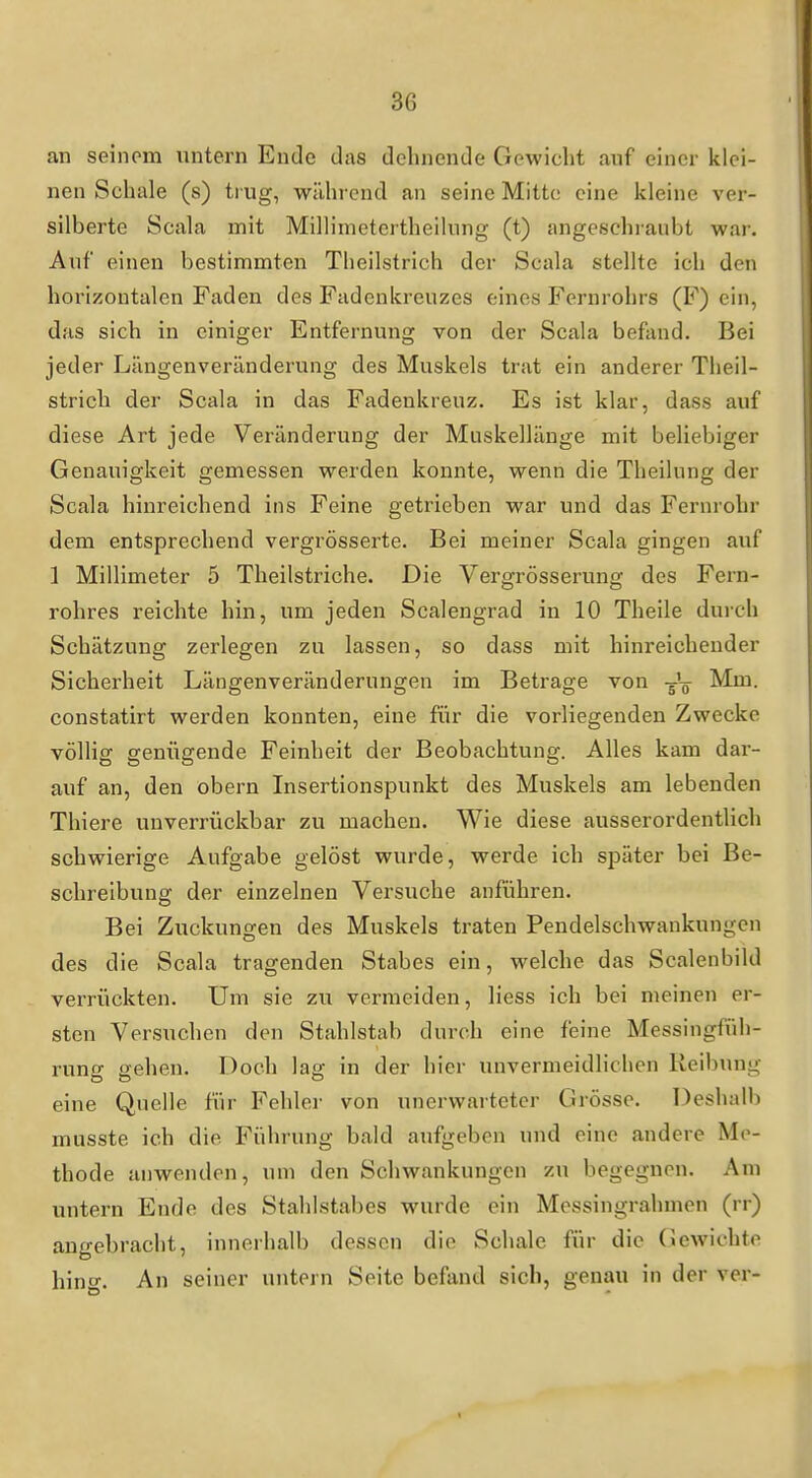 an seinom untern Ende das dehnende Gewicht auf einer klei- nen Schale (s) trug, während an seine Mitte eine kleine ver- silberte Scala mit Millimetertheilung (t) angeschraubt war. Auf einen bestimmten Tlieilstrich der Scala stellte ich den horizontalen Faden des Fadenkreuzes eines Fernrohrs (F) ein, das sich in einiger Entfernung von der Scala befand. Bei jeder Längenveränderung des Muskels trat ein anderer Tlieil- strich der Scala in das Fadenkreuz. Es ist klar, dass auf diese Art jede Veränderung der Muskellänge mit beliebiger Genauigkeit gemessen werden konnte, wenn die Theilung der Scala hinreichend ins Feine getrieben war und das Fernrohr dem entsprechend vergrösserte. Bei meiner Scala gingen auf 1 Millimeter 5 Theilstriche. Die Vergrösserung des Fern- rohres reichte hin, um jeden Sealengrad in 10 Theile durch Schätzung zerlegen zu lassen, so dass mit hinreichender Sicherheit Längenveränderungen im Betrage von Mm. constatirt werden konnten, eine für die vorliegenden Zwecke völlig genügende Feinheit der Beobachtung. Alles kam dar- auf an, den obern Insertionspunkt des Muskels am lebenden Thiere unverrückbar zu machen. Wie diese ausserordentlich schwierige Aufgabe gelöst wurde, werde ich später bei Be- schreibung der einzelnen Versuche anführen. Bei Zuckungen des Muskels traten Pendelschwankungen des die Scala tragenden Stabes ein, welche das Scalenbild verrückten. Um sie zu vermeiden, liess ich bei meinen er- sten Versuchen den Stahlstab durch eine feine Messingfüh- rung gehen. Doch lag in der hier unvermeidlichen Reibung eine Quelle für Fehlei' von unerwarteter Grösse. Deshalb musste ich die Führung bald aufgeben und eine andere Me- thode anwenden, um den Schwankungen zu begegnen. Am untern Ende des Stahlstabes wurde ein Messingrahmen (rr) angebracht, innerhalb dessen die Schale für die Gewichte hino-. An seiner untern Seite befand sich, genau in der ver-