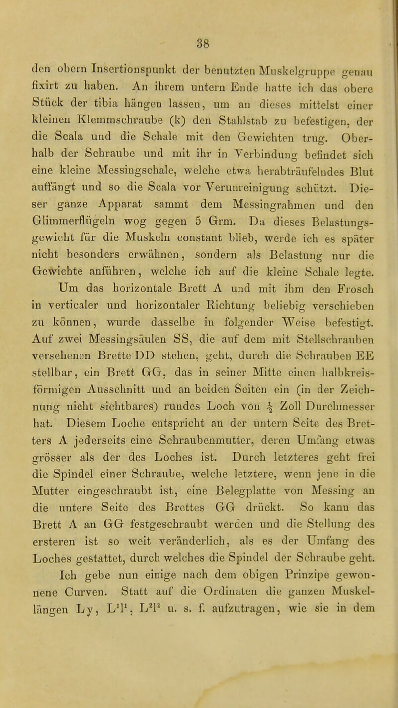 den obcrn Inscrtionspunkt der benutzten Muskelgruppc genau fixirt zu haben. An ihrem untern Ende hatte ich das obere Stück der tibia hängen lassen, um an dieses mittelst einer kleinen Klemmschraube (k) den Stahlstab zu befestigen, der die Scala und die Schale mit den Gewichten trug. Ober- halb der Schraube und mit ihr in Verbindung befindet sich eine kleine Messingschale, welche etwa herabträufelndes Blut auffängt und so die Scala vor Verunreinigung schützt. Die- ser ganze Apparat sammt dem Messingrahmen und den Glimmerflügeln wog gegen 5 Grm. Da dieses Belastungs- gewicht für die Muskeln constant blieb, werde ich es später nicht besonders erwähnen, sondern als Belastung nur die Gewichte anführen, welche ich auf die kleine Schale leerte. Um das horizontale Brett A und mit ihm den Frosch in verticaler und horizontaler Richtung beliebig verschieben zu können, wurde dasselbe in folgender Weise befestigt. Auf zwei Messingsäulen SS, die auf dem mit Stellschrauben versehenen Brette DD stehen, geht, durch die Schrauben EE stellbar, ein Brett GG, das in seiner Mitte einen halbkreis- förmigen Ausschnitt und an beiden Seiten ein (in der Zeich- nung nicht sichtbares) rundes Loch von ^ Zoll Durchmesser hat. Diesem Loche entspricht an der untern Seite des Bret- ters A jederseits eine Schraubenmutter, deren Umfang etwas grösser als der des Loches ist. Durch letzteres geht frei die Spindel einer Schraube, welche letztere, wenn jene in die Mutter eingeschraubt ist, eine Belegplatte von Messing au die untere Seite des Brettes GG drückt. So kann das Brett A an GG festgeschraubt werden und die Stellung des ersteren ist so weit veränderlich, als es der Umfang des Loches gestattet, durch welches die Spindel der Schraube geht. Ich gebe nun einige nach dem obigen Prinzipe gewon- nene Curven. Statt auf die Ordinaten die ganzen Muskcl- längen Ly, L'P, L^l'' u. s. f. aufzutragen, wie sie in dem