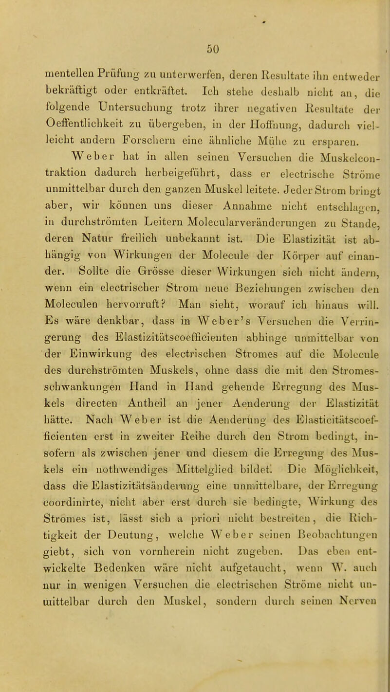 mentellen Prüfung- zu unterwerfen, deren Resultate ihn entweder bekräftigt odei' entkräftet. Ich stehe deshalb nicht an, die folgende Untersuchung trotz ihrer negativen Resultate der Oeffentlichkeit zu übergeben, in der Hofihung, dadurch viel- leicht andern Forschern eine ähnliche Mühe zu ersparen. Weher hat in allen seinen Versuchen die Muskclcon- traktion dadurch herbeigeführt, dass er electrische Ströme unmittelbar durch den ganzen Muskel leitete. Jeder Strom bringt aber, wir können uns dieser Annahme nicht entschla'-cn. in durchströmten Leitern Molecularverändcrungen zu Staude, deren Natur freilich unbekannt ist. Die Elastizität ist ab- hängig von Wirkungen der Molecule der Körper auf einan- der. Sollte die Grösse dieser Wirkungen sich nicht ändern, wenn ein electrischer Strom neue Beziehungen zwischen den Moleculen hervorruft? Man sieht, worauf ich hinaus will. Es wäre denkbar, dass in Weber's Versuchen die Verrin- gerung des Elastizitätscoefficienten abhinge unmittelbar von der Einwirkung des electrischen Stromes auf die Molecule des durchströmten Muskels, ohne dass die mit den Stromes- schwankungen Hand in Hand gehende Ei-regung des Mus- kels directen Antheil an jener Aenderung der Elastizität hätte. Nach Weber ist die Aenderung des Elasticitätscoef- ficienten erst in zweiter Reihe durch den Strom bedingt, in- sofern als zwischen jener und diesem die Erregung des Mus- kels ein nothwendiges Mittelglied bildet^ Die Möglichkeit, dass die Elastizitätsänderung eine unmittelbare, der Erregung coordinirte, nicht aber erst durch sie bedingte, Wirkung des Stromes ist, lässt sich a priori nicht bestreiten, die Rich- tigkeit der Deutung, welche Weber seinen BeobachtungcMi giebt, sich von vornherein nicht zugeben. Das eben ent- wickelte Bedenken wäre nicht aufgetaucht, wenn W. auch nur in wenigen Versuchen die electrischen Ströme nicht un- mittelbar durch den Muskel, sondern dui ch seinen Nerven