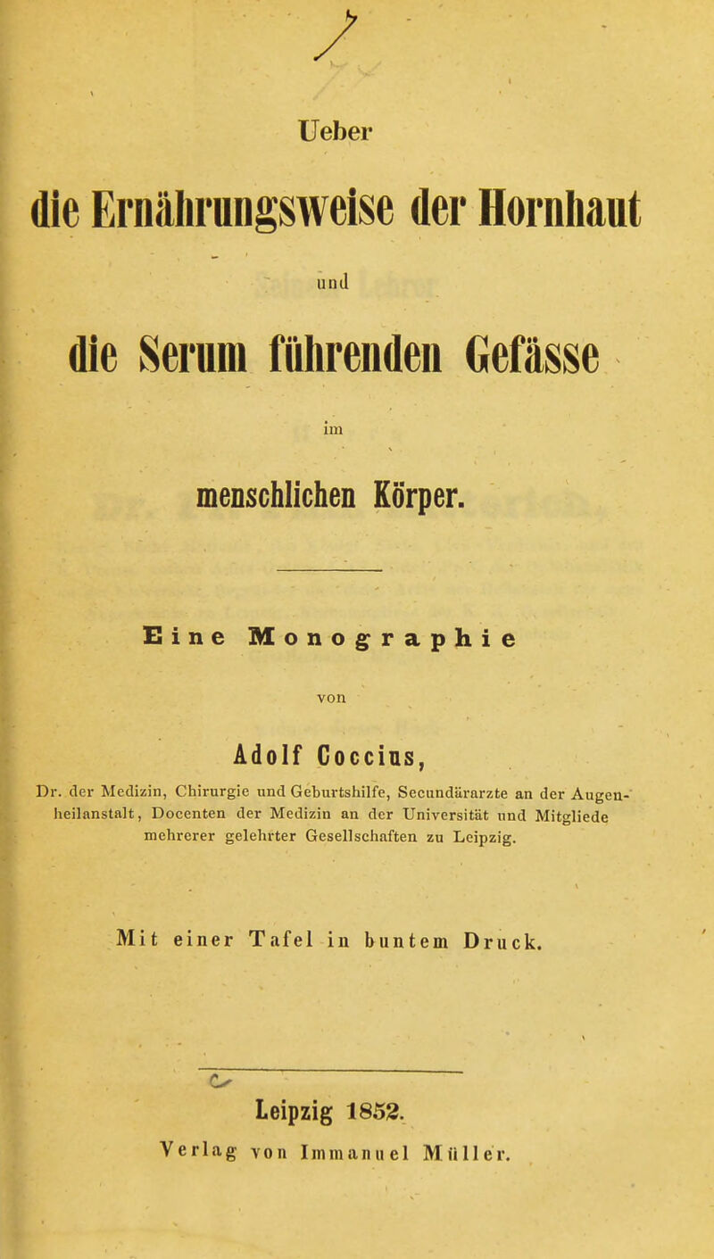 lieber die Ernälirungsweise der Hornhaut und die Serum fiilirenden Oefässe im menschlichen Körper. Eine Monog^raphie von Ädolf Goccius, Dr. der Medizin, Chirurgie und Geburtshilfe, Secundärarzte an der Augen- heilanstalt, Docenten der Medizin an der Universität und Mitgliede mehrerer gelehrter Gesellschaften zu Leipzig. Mit einer Tafel in buntem Druck. Leipzig 1853.