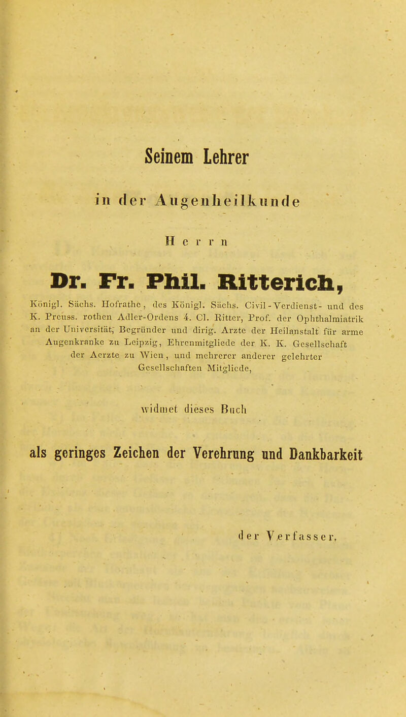 Seinem Lehrer in der ilugenheilkiinde Herrn Dr. Fr. Pliil. Rittericli, König]. Sachs. Hofrathc, des König]. Sachs. Civil-Verdienst- und des K. Prcuss. rothen Adler-Ordens 4. Cl. Ritter, Prof. der Ophtlialmiatrik .an der Universität; Begründer und dirig. Ai-zte der Heilanstalt für arme Augenkrankc zu. Leipzig, Ehrcnmitgliede der K. K. Gesellschaft der Aerzte zu Wien, und mehrerer anderer gelehrter Gesellschaften Mitglicde, widmet dieses Buch als geringes Zeichen der Verehrung und Dankbarkeit der V/Crfcisser,