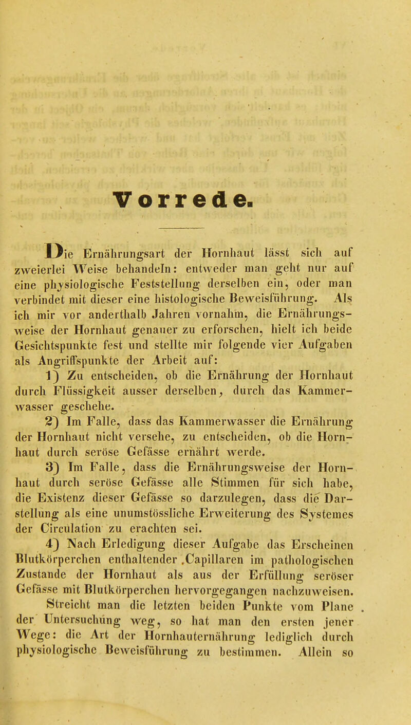 Vorrede. Die Ernähriingsart der Hornhaut lässt sich auf zweierlei Weise behandeln: entweder man geht nur auf eine physiologische Feststellung derselben ein, oder man verbindet mit dieser eine histologische Beweisführung. Als ich mir vor anderthalb Jahren vornahm, die Ernährungs- weise der Hornhaut genauer zu erforschen, hielt icli beide Gesichtspunkte fest und stellte mir folgende vier Aufgaben als Angriffspunkte der Arbeit auf: 1) Zu entscheiden, ob die Ernährung der Hornhaut durch Flüssigkeit ausser derselben, durch das Kammer- wasser geschehe. 2) Im Falle, dass das Kammerwasser die Ernährung der Hornhaut nicht versehe, zu entscheiden, ob die Horn;- haut durch seröse Gefässe ernährt werde. 3) Im Falle, dass die Ernährungsweise der Horn- haut durch seröse Gefässe alle Stimmen für sich habe, die Existenz dieser Gefässe so darzulegen, dass die Dar- stellung als eine unumstössliche Erweiterung des Systemes der Circulation zu erachten sei. 4) Nach Erledigung dieser Aufgabe das Erscheinen Blutkörperchen enthaltender .Capillaren im pathologischen Zustande der Hornhaut als aus der Erfüllung seröser Gefässe mit Blutkörperchen hervorgegangen nachzuweisen. Streicht man die letzten beiden Punkte vom Plane . der Untersuchung weg, so hat man den ersten jener Wege: die Art der Hornhauternährung lediglich durch physiologische Beweisführung zu bestimmen. Allein so