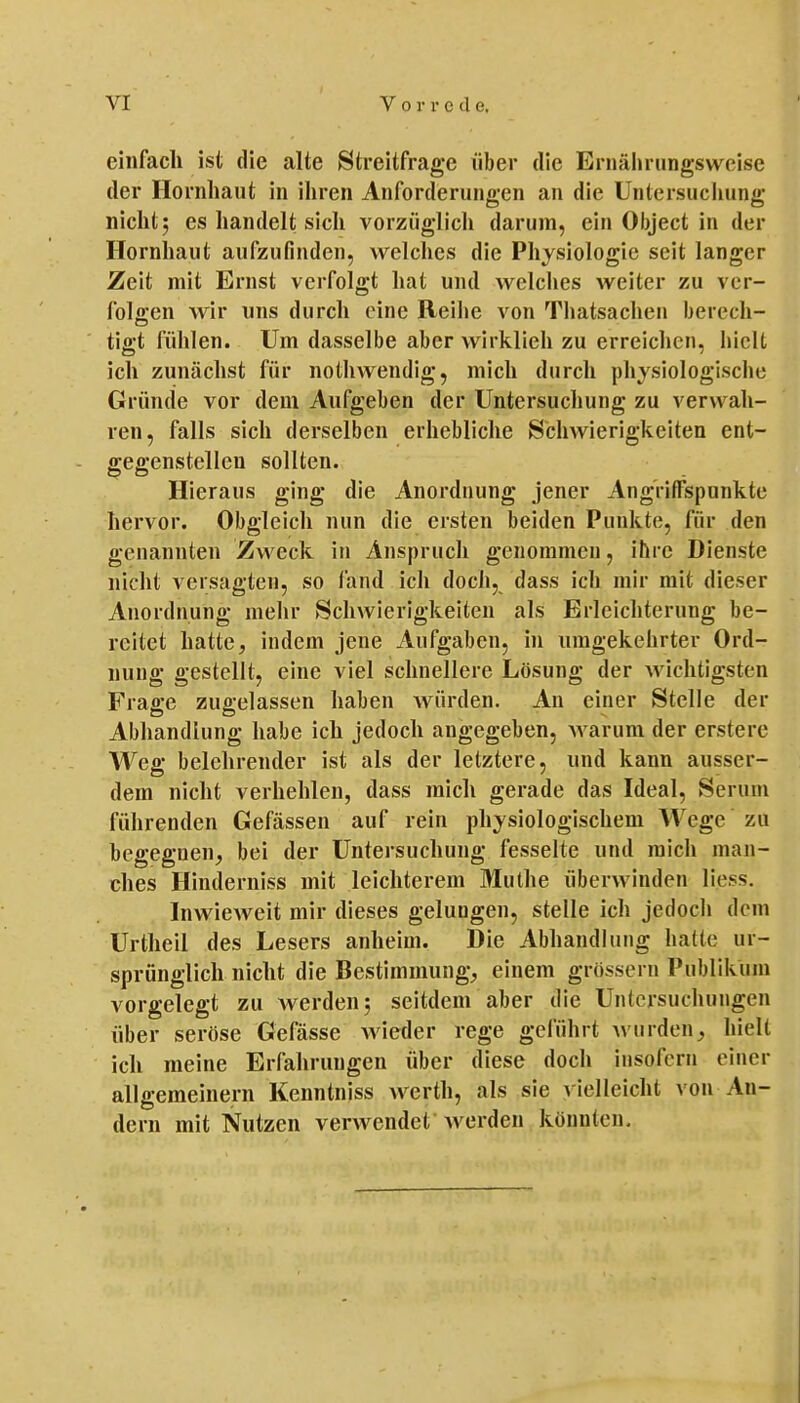 einfach ist die alte Streitfrage über die Eriiäliriingsweise der Hornhaut in ihren Anforderungen an die Untersucliung nicht5 es handelt sich vorziiglicli darum, ein Object in der Hornhaut aufzufinden, welches die Physiologie seit langer Zeit mit Ernst verfolgt hat und welclies weiter zu ver- folgen wir uns durch eine Reihe von Thatsachen berech- tigt fühlen. Um dasselbe aber wirklieh zu erreichen, hielt ich zunächst für nothwendig, mich durch physiologische Gründe vor dem Aufgeben der Untersuchung zu verwah- ren, falls sich derselben erhebliche Schwierigkeiten ent- gegenstellen sollten. Hieraus ging die Anordnung jener Angriffspunkte hervor. Obgleich nun die ersten beiden Punkte, für den genannten Zweck in Anspruch genommen, ihre Dienste nicht versagten, so land ich doch, dass ich mir mit dieser Anordnung mehr Schwierigkeiten als Erleichterung be- reitet hatte, indem jene Aufgaben, in umgekehrter Ord- nung gestellt, eine viel schnellere Lösung der wichtigsten Frage zugelassen haben Avürden. An einer Stelle der Abhandlung habe ich jedoch angegeben, warum der erstere Weg belehrender ist als der letztere, und kann ausser- dem nicht verhehlen, dass mich gerade das Ideal, Serum führenden Gefässen auf rein physiologischem Wege zu begegnen, bei der Untersuchung fesselte und mich man- ches Hinderniss mit leichterem Muthe überwinden liess. Inwieweit mir dieses gelungen, stelle ich jedoch dem Urtlieil des Lesers anheim. Die Abhandlung hatte ur- sprünglich nicht die Bestimmung, einem grössern Publikum vorgelegt zu werden 5 seitdem aber die Untersuchungen über seröse Gefässe wieder rege geführt Avurden, hielt ich meine Erfahrungen über diese doch insofern einer allgemeinern Kenntniss werth, als sie A ielleicht von An- dern mit Nutzen verwendet werden könnten.