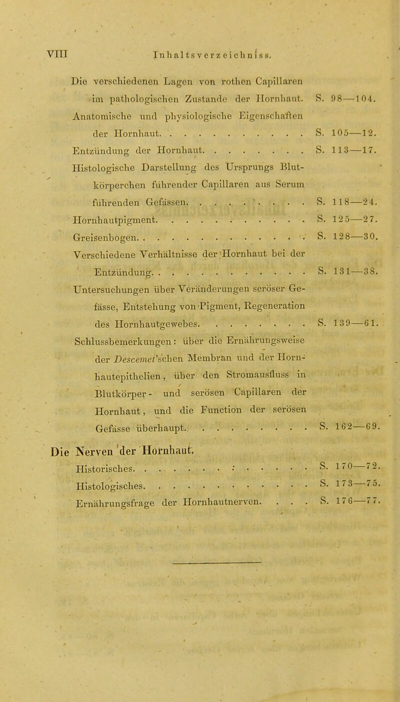 Die verscliiedenen Lagen von rothcn Capillaren • im pathologischen Zustande der Hornhaut. S. 98—104. Anatomische und physiologisclie Eigenschaften der Hornhaut S. 105—12. Entzündung der Hornhaut S. 113 —17. Histologische Darstellung des Ursprungs Blut- körperchen führender Capillaren aus Serum führenden Gefässen . . . S. 118—2 4. Hornhautpigment S. 12.5—2 7. Greisenbogen S. 128—30. Verschiedene Verhältnisse der ■'Hornhaut bei der Entzündung S. 131—38. Untersuchungen über Veränderungen seröser Ge- fässe, Entstehung von'Pigment, Regeneration des Hornhaulgewebes S. 139—61. Schlussbemerkungen: über die Ernährungsweise der Descemet'sehen Membran und der Horn- hautepithelien, über den Stromausfluss in Blutkörper- und serösen Capillaren der Hornhaut, und die Function der serösen Gefässe überhaupt. S. 162—6 9. Die Nerven'der Hornhaut. Historisches • S- —'-• Histologisches. . 1''^ Ernährungsfrage der Hornhautnerven. . . . S. 1 76—7 7.