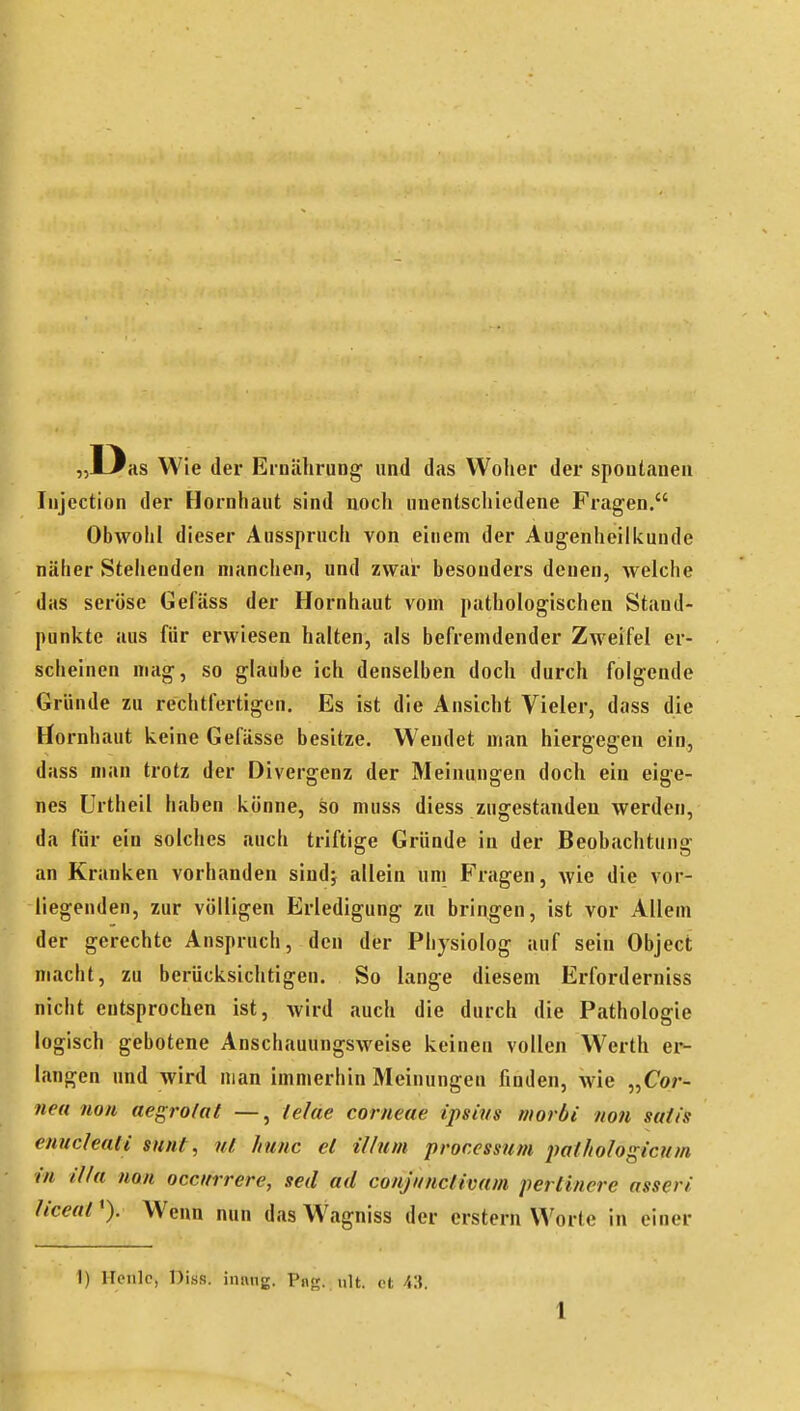 „Das Wie der Ernährung' und das Woher der spontanen Injcction der Hornhaut sind noch unentschiedene Fragen. Obwohl dieser Ausspruch von einem der Augenheilkunde näher Stehenden manchen, und zwar besonders denen, welche das seröse Gefäss der Hornhaut vom pathologischen Stand- punkte aus für erwiesen halten, als befremdender Zweifel er- scheinen mag, so glaube ich denselben doch durch folgende Gründe zu rechtfertigen. Es ist die Ansicht Vieler, dass die Hornhaut keine Gefässe besitze. W^endet man hiergegen ein, dass man trotz der Divergenz der Meinungen doch ein eig'e- nes Urtheil haben könne, so muss diess zugestanden werden, da für ein solches auch triftige Gründe in der Beobachtung an Kranken vorhanden sindj allein um Fragen, wie die vor- liegenden, zur völligen Erledigung zu bringen, ist vor Allem der gerechte Anspruch, den der Physiolog auf sein Object macht, zu berücksichtigen. So lange diesem Erforderniss nicht entsprochen ist, wird auch die durch die Pathologie logisch gebotene Anschauungsweise keinen vollen Werth er- langen und wird man immerhin Meinungen finden, wie „Cor- nea non aegro/al —, lefäe corneae ipsius morbi non stttis enucleati sunt, nt hunc et illum processum pathologicum in illa non occurrere, seil ad conj/mctivam perlinere asseri ticeatWenn nun das W\'igniss der erstem Worte in einer 1) Hcnlc, Diss. intuig. Png. ult. et 43.