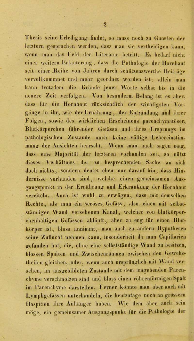 Thesis seine Erledigung; findet, so inuss noch zu Gunsten der letztern gesproclien werden, dass man sie vertheidigen kann, wenn man d-is Feld der Literatur betritt. Es bedarf nicht einer weitern Erläuterung, dass die Pathologie der Hornhaut seit einer Reihe von Jahren durch schätzenswertlie Beiträtre vervollkommnet und mehr geordnet worden ist; allein man kann trotzdem die Gründe jeuer Worte selbst bis in die neuere Zeit verfolgen. Von besonderm Belang ist es aber, dass für die Hornhaut rucksichtlich der wichtigsten Vor- gänge in ihr, wie der Ernährung, der Entzündung und ihrer Folgen, sowie des wirklichen Erscheinens itarenchymatöser, Blutkörperchen führender Gefässe und ihres Ursprungs im pathologischen Zustande noch keine völlige üebereinstini- mung der Ansichten herrscht. Wenn man auch sagen mag, dass eine Majorität der letzteren vorhan len sei, so nützt dieses Verhältniss der zu besprechenden Sache an sich doch nichts, sondern deutet eben nur darauf hin, dass Hin- dernisse vorhanden sind, welche einen gemeinsamen Aus- gangspunkt in der Ernährung und Erkrankung der Hornhaut vereiteln. Auch ist wohl zu erwägen, dass mit demselben Rechte, als man ein seröses Gefäss, also einen mit selbst- ständiger Wand versehenen Kanal, welcher von blutkörper- chenhaltigen Gefässen abläuft, aber zu eng für einen Blut- körper ist, bloss annimmt, man auch zu andern Hypothesen seine Zuflucht nehmen kann, insonderheit da man Capillarien gefunden hat, die, ohne eine selbstständige Wand zu besitzen, blossen Spalten und Zwischenräumen zwischen den Gcwebs- theilen gleichen, oder, wenn auch ursprünglich mit Wand ver- sehen, im ausgebildeten Zustande mit dem umgebenden Paren- chyme verschmolzen sind und bloss einen röhrenförmigen Spalt im Parenchyme darstellen. Ferner könnte man aber auch mit Lymphgefässen unterhandeln, die heutzutage noch an grössern Hospitien ihre Anhänger haben. Wie dem aber auch sein möge, ein gemeinsamer Ausgangspunkt für die Pathologie der