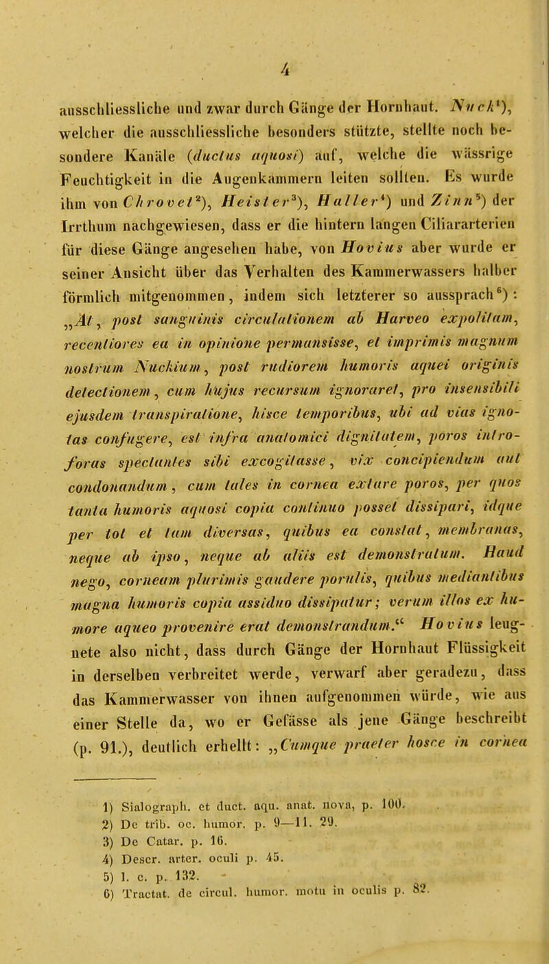 aiisschliessliche und zwar durch Gänge der Hornhaut. Nnck*), welcher die ausschliessliche besonders stützte, stellte noch be- sondere Kanäle (duclus uquoxi) auf, welche die wässrige Feuchtigkeit in die Augenkammern leiten sollten. Es wurde ihm von C//roMe/*), Heisler^)^ Haller*) und Z/««') der Irrthum nachgewiesen, dass er die hintern langen Ciliararterien für diese Gänge angesehen habe, von Hovius aber wurde er seiner Ansicht über das Verhalten des Kammerwassers halber förmlich mitgenommen, indem sich letzterer so aussprach*): „Jl; , post sanguinis circulaiioiiem ah Harveo expoHlum^ recenliores ea in opinione permunsisse^ et iuiprimis magnum mslrum Nuckiuni^ post rudiorem humoris aquei originis detectionem^ cum hujus recursum ignorarel, pro insensihiH ejusdem iranspiralione, hisce temporihus^ ubi ad vias igno- las confugere^ est infra a?ia/omici dignituiem, porös in/ro- foras spectunles sibi excogilasse ^ vix concipiendum out condonandum , cum lules in cornea extare porös, per quos tanta humoris aqitosi copia conlimio passet dissipari, idque per tot et tum diversas, qnibus ea conslat, membrunas, neque ab ipso, neque ab aliis est demonstrutum. Haud tiego, corneam plurimis gaudere pornlis, quihus ntedianlihus magna humoris copia assiduo dissipatur; verum illos ex hu- more aqueo provenire erat demonslrundum.^^ Ho vius leug- nete also nicht, dass durch Gänge der Hornhaut Flüssigkeit in derselben verbreitet werde, verwarf aber geradezu, dass das Kammerwasser von ihnen aufgenommen würde, Avie aus einer Stelle da, wo er Gefässe als jene Gänge beschreibt (p. 91.), deutlich erhellt: „Cumque praeter hosce in cornea 1) Sialograpli. et diict. aqu. anat. novn, p. 100- 2) De trib. oc. Imnior. p. 9—11. 29. 3) De Catar. p. 10. 4) Descr. artcr. oculi p. 45. 5) 1. c. p. 132. ' 6) Tractat. de circul. luitnor. motu in oculis p. 82.