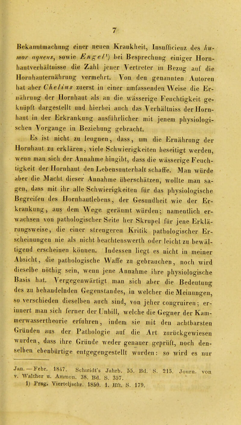 Bckaniiiiiiaclimig tfiner neuen Kmiikheit, Irisufficieiiz des hu- mor iiqiieus, sowie JE/tgeP) hei Besprechung einiger Horn- hiuitverhiiltuisse die Zaiil jener Vertreter in Bezug auf die Hornhauternälirung vermelirt. Von den genannten Autoren hat iihcr Cheiius zuerst in einer umfassenden Weise die Er- nährung der Hornhaut als an die wässerige Feuchtigkeit ge- knüpft dargestellt und hierhei auch das Verhältniss der Horn- haut in der Erkrankung ausführlicher mit jenem physiologi- schen Vorgange in Beziehung gebracht. Es ist nicht zu leugnen, dass, um die Ernährung der Hornhaut zu erklären, viele Schwierigkeiten beseitigt werden, wenn man sich der Annahme hingibt, dass die wässerige Feuch- tigkeit der Hornhaut den Lebensunterhalt schaffe. Man würde aber die Macht dieser Annahme überschätzen, wollte man sa- gen, dass mit ihr alle Schwierigkeiten für das physiologische Begreifen des Hornhautlebens, der Gesundheit wie der Er- krankung, aus dem Wege geräumt Avürden; namentlich er- wachsen von pathologischer Seite her Skrupel für jene Erklä- rungsweise, die einer strengeren Kritik pathologischer Er- scheinungen nie als nicht beachtenswerth oder leicht zu bewäl- tigend erscheinen können. Indessen liegt es nicht in meiner Absicht, die pathologische Waffe zu gebrauchen, noch wird dieselbe nöthig sein, wenn jene Annahme ihre physiologische Basis hat. Vergegenwärtigt man sich aber die Bedeutung des zu behandelnden Gegenstandes, in welcher die Meinungen, so verschieden dieselben auch sind, von jeher congruiren; er- innert man sich ferner der Unbill, welche die Gegner der Kam- merwassertheorie erfuhren, indem sie mit den achtbarsten Gründen aus der Pathologie auf die Art zurückgewiesen wurden, dass ihre Gründe weder genauer geprüft, noch den- selben ebenbürtige entgegengestellt wurden: so Avird es nur Jan.—Febr. 1847. Schniidt's Juhrb. 55. Bd. Ö. 215. Journ. von V. Wnlther u. Amraon. 38. Bd. S. 357. 1) Prag. Viertcljschr. 1850. 1. Hft. S. 179.