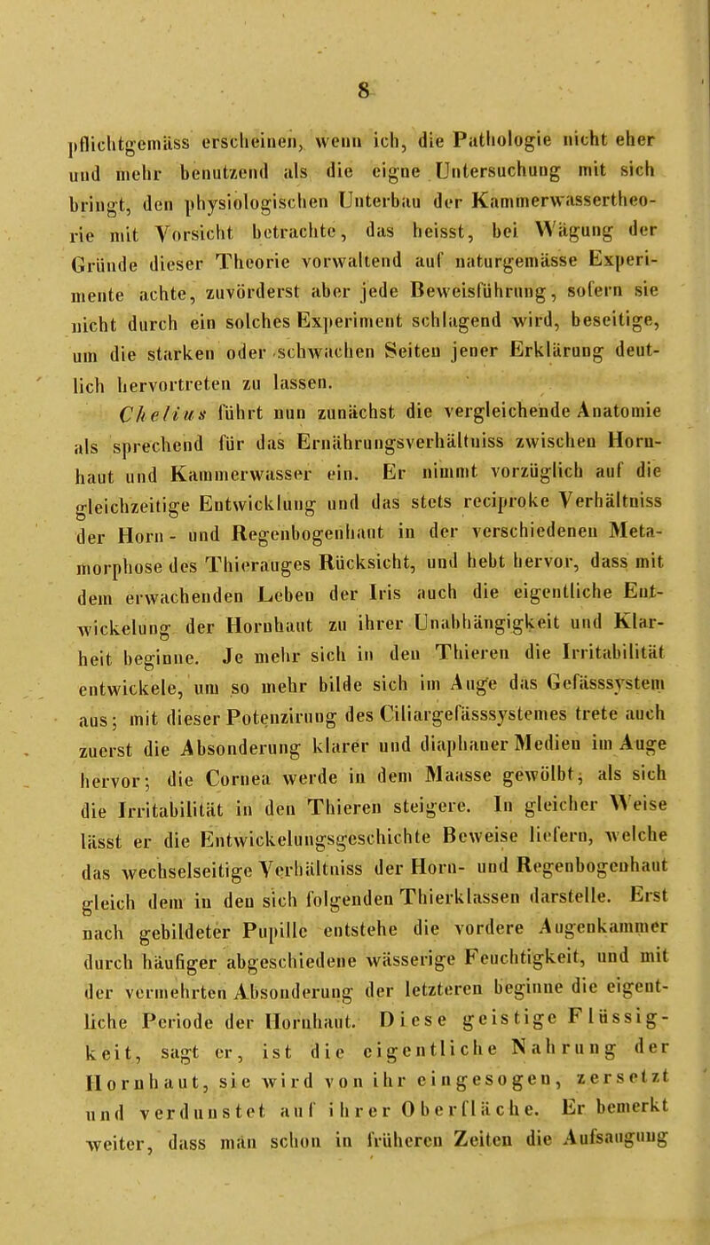 |>fliehtgemüss erscheinen, wenn ich, die Pathologie nicht eher und mehr benutzend als die eigne Untersuchung mit sich bringt, den physiologischen Unterbau der Kammerwassertheo- rie mit Vorsicht betrachte, das heisst, bei Wligung der Gründe dieser Theorie vorwaltend auf naturgemässe Experi- mente achte, zuvörderst aber jede Beweisführung, sofern sie uicht durch ein solches Experiment schlagend wird, beseitige, um die starken oder schwachen Seiten jener Erklärung deut- lich hervortreten zu lassen. Chelius führt nun zunächst die vergleichende Anatomie als sprecliend für das Erniihrungsverhältniss zwischen Horn- haut und Karamerwusser ein. Er nimmt vorzüglich auf die gleichzeitige Entwicklung und das stets reciproke Verhältniss der Horn - und Regenbogenhaut in der verschiedeneu Meta- morphose des Thierauges Rücksicht, und hebt hervor, dass mit dem erwachenden Leben der Iris auch die eigentliche Ent- wickelung der Hornhaut zu ihrer Unabhängigkeit und Klar- heit beginne. Je mehr sich in den Thieren die Irritabilität entwickele, um so mehr bilde sich im Auge das Gefässsystem aus; mit dieser Potenzirung des Ciliargefässsystemes trete auch zuerst die Absonderung klarer und diaphaner Medien im Auge hervor ; die Cornea werde in dem Maasse gewölbt^ als sich die Irritabilität in den Thieren steigere. In gleicher Weise lässt er die Entwickelungsgeschichte Beweise liefern, welche das wechselseitige Verhältniss der Horn- und Regenbogenhaut gleich dem in den sich folgenden Thierklassen darstelle. Erst nach gebildeter Pupille entstehe die vordere Augenkammer durch häufiger abgeschiedene wässerige Feuchtigkeit, und mit der vermehrten Absonderung der letzteren beginne die eigent- liche Periode der Hornhaut. Diese geistige Flüssig- keit, sagt er, ist die eigentliche Nahrung der Hornhaut, sie wird von ihr eingesogen, zersetzt und verdunstet anf i h r e r 0 b e r f I ä c h e. Er bemerkt weiter, dass man schon in früheren Zeiten die Aufsaugung