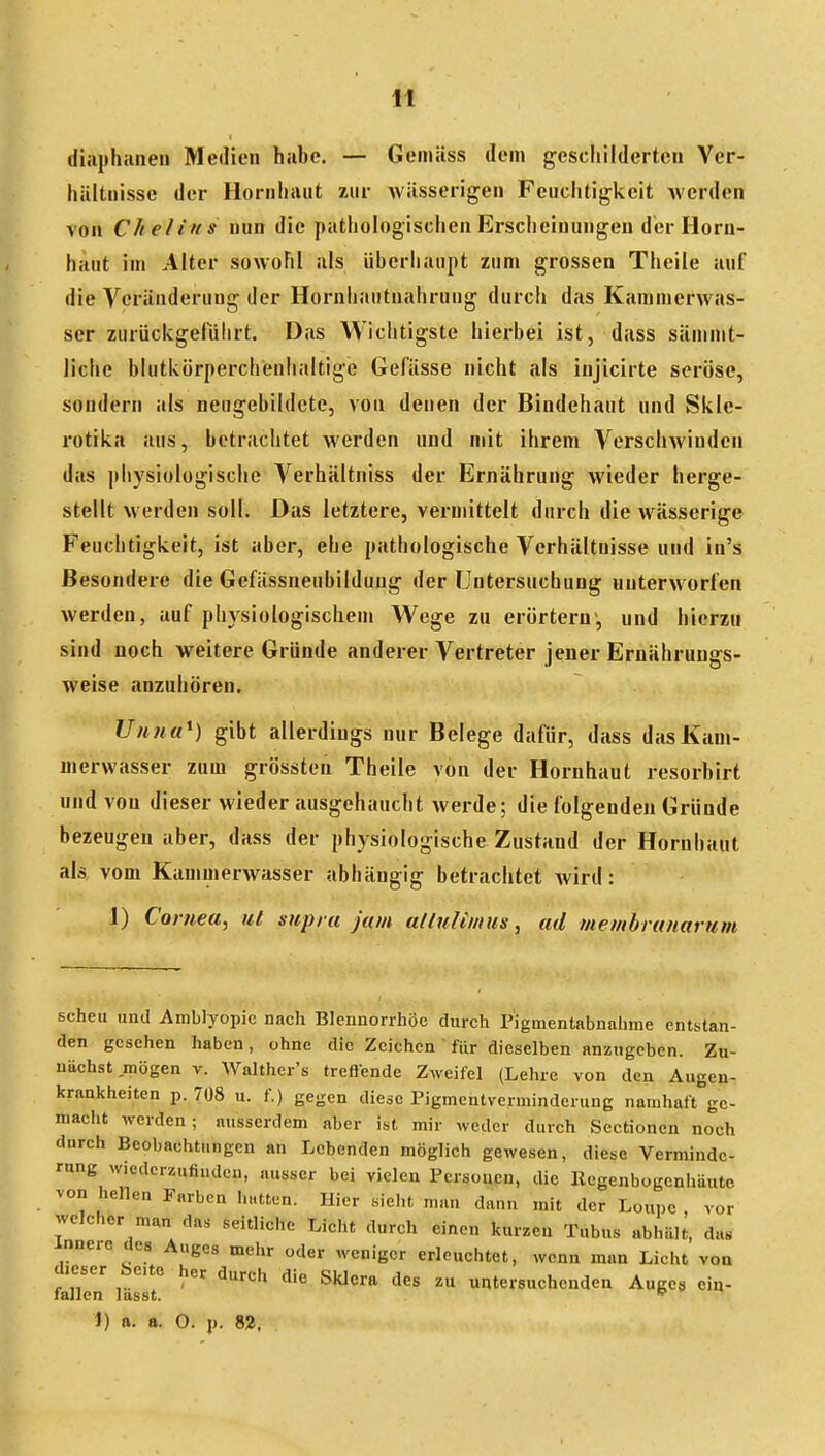 diaphaneu Medien habe. — Gemäss dem geschilderten Vcr- hiiltuissc der Hornliaut zuv wässerigen Feuchtigkeit werden von Che/ins nun die pathologischen Erscheinungen der Horn- haut im Alter sowohl als überhaupt zum grossen Theile auf die Veränderung der Hornbautualirung durch das Kammerwas- ser zurückgelulirt. Das Wichtigste hierbei ist, dass sämmt- liche blutkörperchenlialtige Gefässe nicht als injicirte seröse, sondern als neugebildete, von denen der Bindehaut und Sklc- rotika aus, betrachtet werden und mit ilirem Verschwinden das physiologische Verhältniss der Ernährung wieder herge- stellt werden soll. Das letztere, vermittelt durch die wässerige Feuchtigkeit, ist aber, ehe pathologische Verhältnisse und in's Besondere die Gefässneubilduug der Untersuchung unterworfen werden, auf pliysiologischen» Wege zu erörtern', und hierzu sind noch weitere Gründe anderer Vertreter jener Ernährungs- weise anzuhören. TJnna^) gibt allerdings nur Belege dafür, dass das Kam- merwasser zum grössten Theile von der Hornhaut resorbirt und von dieser wieder ausgehaucht werde; die folgenden Gründe bezeugen aber, dass der physiologische Zustand der Hornhaut als vom Kammerwasser abhängig betrachtet wird: 1) Cornea, ut supra jam ulluUmiis, ad membrunamm scheu und Amblyopie nach Blennorrhoe durch Pigmentabnahme entstan- den gesehen haben, ohne die Zeichen ' für dieselben anzugeben. Zu- nächst mögen v. AValther's treliende Zweifel (Lehre von den Augen- krankheiten p. 708 u. f.) gegen diese Pigmentverminderung namhaft ge- macht werden; ausserdem aber ist mir weder durch Sectionen noch durch Beobachtungen an Lebenden möglich gewesen, diese Verminde- rung wiederzufinden, ausser bei vielen Personen, die Regenbogenhäute von hellen Parben hatten. Hier sieht man dann mit der Loupe , vor welcher man das seitliche Licht durch einen kurzen Tubus abhält, da« innere des Auges mehr oder weniger erleuchtet, wenn man Licht von dieser be.tc her durch die Sklera des zu untersuchenden Auge» eia- fallen lasst. ^ 1) a. a. 0. p. 82,