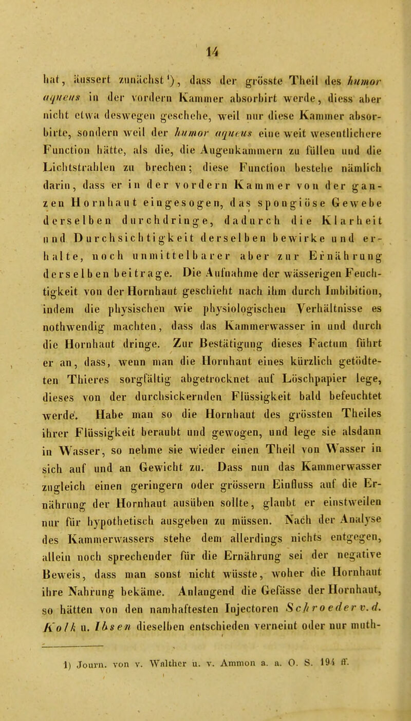 \iut, äussert ziiniiclist'), dass der giösste Theil des //w;«or aqiieiis iii der vordem Kammer absorbirt werde, diess aber nicht etwa deswegen geschehe, weil nur diese Kammer absor- birte, sondern weil der hinuor aqucus eine weit wesentlichere Function hätte, als die, die Augenkanimern zu füllen und die Liclitstrahlen zu brechen; diese Function bestehe nämlich darin, dass er in der vordem Kammer von der gan- zen Hornhaut eingesogen, das spongiöse Gewebe derselben durchdringe, dadurch die Klarheit und Durchsichtigkeit derselben bewirke und er- halte, noch unmittelbarer aber zur Ernährung derselben beitrage. Die Anlnahme der wässerigen Feuch- tigkeit von der Hornhaut geschieht nach ihm durch Imbibition, indem die physischen wie physiologischen Verhältnisse es nothwendig machten, dass das Kammerwasser in und durch die Hornhaut dringe. Zur Bestätigung dieses Factum führt er an, dass, wenn man die Hornhaut eines kürzlich getödte- ten Thieres sorgfältig abgetrocknet auf Löschpapier lege, dieses von der durchsickernden Flüssigkeit bald befeuchtet werde. Habe man so die Hornhaut des grössten Theiles ihrer Flüssigkeit beraubt und gewogen, und lege sie alsdann in Wasser, so nehme sie AVieder einen Theil von Wasser in sich auf und an Gewicht zu. Dass nun das Kammerwasser zugleich einen geringem oder grössern Einfluss auf die Er- nährung der Hornhaut ausüben sollte, glaubt er einstweilen nur für hypothetisch ausgeben zu müssen. Nach der Analyse des Kammerwassers stehe dem allerdings nichts entgegen, allein noch sprechender für die Ernährung sei der negative Beweis, dass man sonst nicht wüsste, woher die Hornhaut ihre Nahrung bekäme. Anlangend die Gefässe der Hornhaut, so hätten von den namhaftesten Injectoren Schroeder v.d. Kolli u. Ihsen dieselben entschieden verneint oder nur muth- 1) Jouni. von v. Wnlther u. v. Ammon a. ii. O. S. 194 ff-