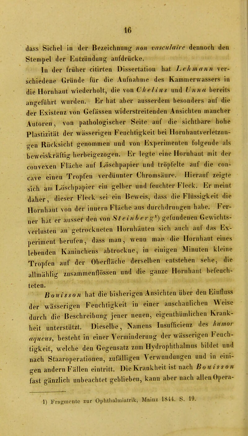 dass Sichel in der Bezeichnung non vnsculaire dennoch den Stempel der Entzündung aufdrücke. In der frülier citirten Dissertation hat Lehmann ver- schiedene Gründe für die Aufnahme des Kammerwassers in die Hornhaut wiederholt, die von Chelins und Unna bereits angeführt wurden. Er hat aber ausserdem besonders auf die der Existenz von Gefässen widerstreitenden Ansichten mancher Autoren, von pathologischer Seite auf die sichtbare hohe Plastizität der wässerigen Feuchtigkeit bei Hornhantverletzun- o-en Rücksicht genommen und von Experimenten folgende als beweiskräftig herbeigezogen. Er legte eine Hornhaut mit der convexen Fläche auf Mschpapier und tröpfelte auf die con- cave einen Tropfen verdünnter Chromsäui'e. Hierauf zeigte sich am Löschpapier ein gelber und feuchter Fleck. Er meint daher, dieser Fleck sei ein Beweis, dass die Flüssigkeit die Hornhaut von der innern Fläche aus durchdrungen habe. Fer- ner hiit er ausser den von Steinberg') gefundenen Gewichts- verlusten an getrockneten Hornliäuten sich auch auf das Ex- periment berufen, dass man, wenn man die Hornhaut eines lebenden Kaninchens abtrockne, in einigen Minuten kleine Tropfen auf der Oberfläche derselben entstehen sehe, die allmählig zusammcndössen und die ganze Hornhaut befeuch- teten. Buuisson hat die bisherigen Ansichten über den Einfluss der wässerigen Feuchtigkeit in einer anschaulichen Weise durch die Beschreibung jener neuen, eigenthümlichen Krank- heit unterstützt. Dieselbe, Namens Insufficienz des hnmor aqneus, hesteht in einer Verminderung der wässerigen Feuch- tigkeit, welche den Gegensatz zum Hydrophthalmus bildet nnd nach Staaroperationcn, zufälligen Verwundungen und in eini- gen andern Fällen eintritt. Die Krankheit ist nach Bonisson fast gänzlich unbeachtet geblieben, kann aber nach allen Opera- 1) Fragmente zur Ophtlialmialrik, Main/. iÜ'it. S. Kl.