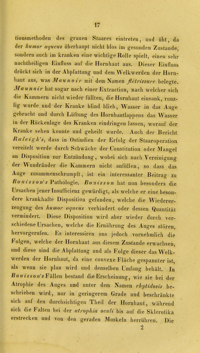 tionsmethoden des grauen Staares eintreten, und ülbt, da der humor aqueus überhaupt nicht blos im gesunden Zustande, sondern auch im kranken eine wichtige Rolle spielt, einen sehr nachtheiligen Einfluss auf die Hornhaut aus. Dieser Einfluss drückt sich in der Abplattung und dem Welkwerden der Horn- haut aus, was Matt HO ir mit dem Namen flelrissure belegte. Mannoir hat sogar nach einer Extraction, nach welcher sich die Kammern nicht wieder füllten, die Hornhaut einsank, runz- lig wurde und der Kranke blind blieb, Wasser in das Auge gebracht und durch Lüftung des Hornhautlappens das Wasser in der Rückenlage des Kranken eindringen lassen, worauf der Kranke sehen konnte und geheilt wurde. Auch der Bericht Raleigh's, dass in Ostindien der Erfolg der Staaroperation vereitelt werde durch Schwäche der Constitution oder Mangel an Disposition zur Entzündung, wobei sich nach Vereinigung der W^undränder die Kammern nicht anfüllen, so dass das Auge zusammenschrumpft, ist ein interessanter Beitrag zu Botnsson's Pathologie. Bouisson hat nun besonders die Ursachen jener Insufficienz gewürdigt, als welche er eine beson- dere krankhafte Disposition gefunden, welche die Wiederer- zeugung des humor uqueus verhindert oder dessen Quantität vermindert. Diese Disposition wird aber wieder durch ver- schiedene Ursachen, welche die Ernährung des Auges stören, hervorgerufen. Es interessiren uns jedoch vornehmlich die Folgen, welche der Hornhaut aus diesem Zustande erwachsen, und diese sind die Abplattung und als Folge dieser das Welk- werden der Hornhaut, da eine convexe Fläche gespannter ist, als wenn sie plan wird und denselben Umfang behält. In Bo?^/s*o/i'* Fällen bestand die Erscheinung, wie sie bei der Atrophie des Auges und unter dem Namen rhytidosis be- schrieben wird, nur in geringerem Grade und beschränkte sich auf den durchsichtigen Theil der Hornhaut, während sich die Falten bei der alrophiu ocuH bis auf die Sklerotika erstrecken und von den geraden Muskeln herrühren. Die 2