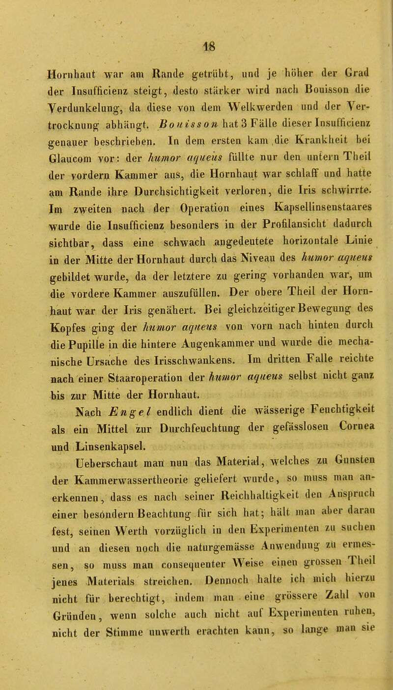 IS Hornhaut war am Rande getrübt, und je höher der Grad der Insufficienz steigt, desto stärker wird nach Bouisson die Verdunkelung, da diese von dem Welkwerden und der Ver- trocknung abhängt. Bouisson\intdFä.ile dieserInsulficienz genauer beschrieben. In dem ersten kam .die Krankheit bei Glaucom vor: der humor aqueüs füllte nur den untern Theil der vordern Kammer aus, die Hornhaut war schlaff und hatte am Rande ihre Durchsichtigkeit verloren, die Iris schwirrte. Im zweiten nach der Operation eines Kapsellinsenstaares wurde die Insufficienz besonders in der Profilansicht dadurch sichtbar, dass eine schwach angedeutete horizontale Linie in der Mitte der Hornhaut durch das Niveau des humor aqueus gebildet wurde, da der letztere zu gering vorhanden war, um die vordere Kammer auszufüllen. Der obere Theil der Horn- haut war der Iris genähert. Bei gleichzeitiger Bewegung des Kopfes ging der humor aqueus von vorn nach hinten durch die Pupille in die hintere Augenkammer und wurde die mecha- nische Ursache des Irisschwankens. Im dritten Falle reichte nach einer Staaroperation iev htimor aqueus selbst nicht gan? bis zur Mitte der Hornhaut. Nach Engel endlich dient die wässerige Feuchtigkeit als ein Mittel zur Durchfeuchtung der gefässlosen Cornea und Linsenkapsel. Ueberschaut man nun das Material, welches zu Gunsten der Kammerwassertheorie geliefert wurde, so muss man an- erkennen, dass es nach seiner Reichhaltigkeit den Anspruch einer besöndern Beachtung Tür sich hat; hält man aber daran fest, seinen Werth vorzüglich in den Experimenten zu suchen und an diesen noch die naturgemässe Anwendung zu ermes- sen, so muss man consequenter Weise einen grossen Theil jenes Materials streichen. Dennoch halte ich mich hierzu nicht für berechtigt, indem man eine grössere Zahl von Gründen, wenn solche auch nicht auf Experimenten ruhen, nicht der Stimme unwerth erachten kann, so lange man sie