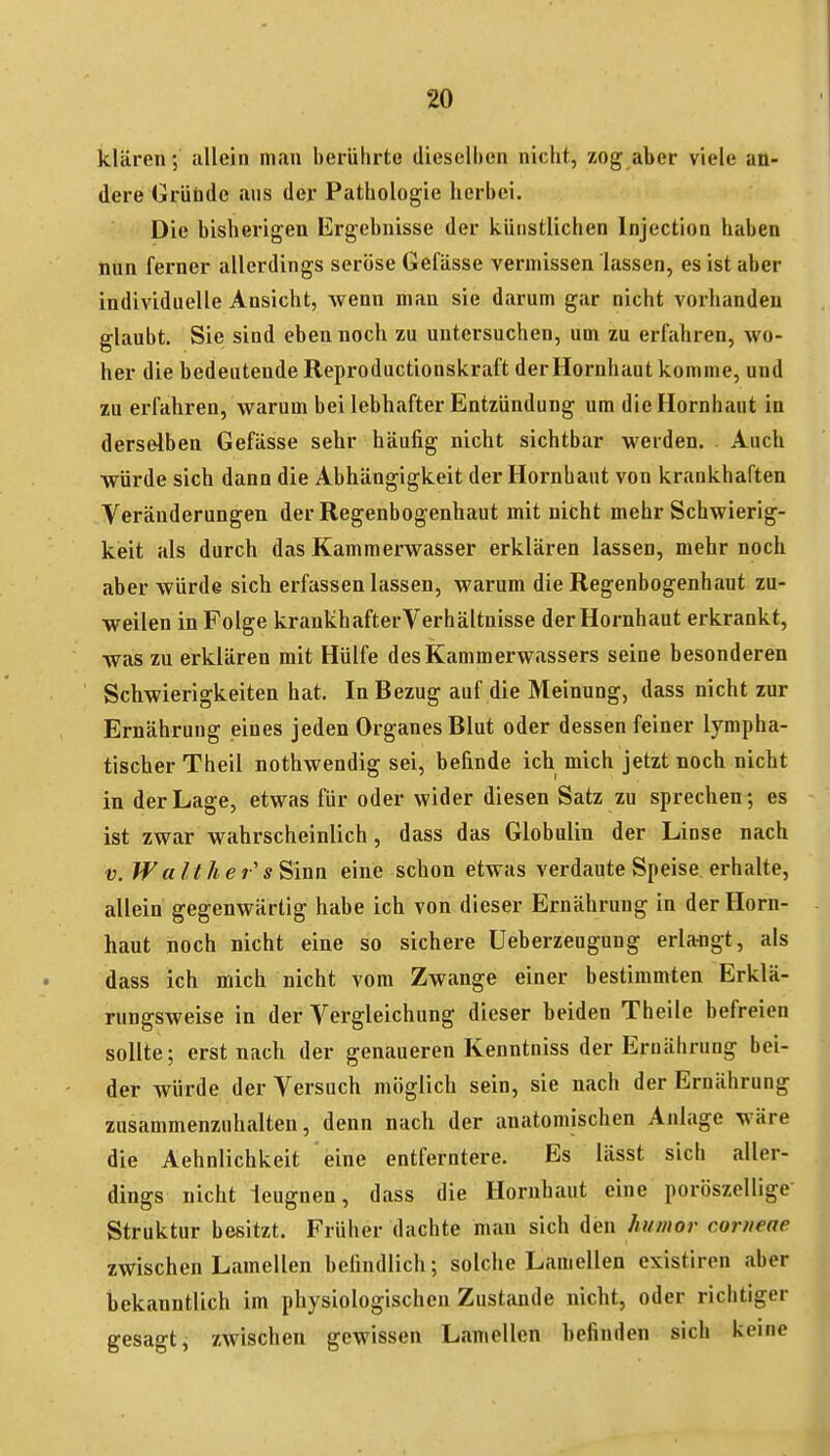 klären; allein man berührte dieselben nicht, zog aber viele an- dere Griitde ans der Pathologie herbei. Die bisherigen Ergebnisse der künstlichen Injection haben nun ferner allerdings seröse Gefässe vermissen lassen, es ist aber individuelle Ansicht, wenn man sie darum gar nicht vorhanden glaubt. Sie sind eben noch zu untersuchen, um zu erfahren, wo- her die bedeutende Reproductionskraft der Hornhaut komme, und zu erfahren, warum bei lebhafter Entzündung um die Hornhaut in derselben Gefässe sehr häufig nicht sichtbar werden. Auch würde sich dann die Abhängigkeit der Hornhaut von krankhaften Veränderungen der Regenbogenhaut mit nicht mehr Schwierig- keit als durch das Kammerwasser erklären lassen, mehr noch aber würde sich erfassen lassen, warum die Regenbogenhaut zu- weilen in Folge krankhafter Verhältnisse der Hornhaut erkrankt, Avas zu erklären mit Hülfe des Kammerwassers seine besonderen Schwierigkeiten hat. In Bezug auf die Meinung, dass nicht zur Ernährung eines jeden Organes Blut oder dessen feiner lympha- tischer Theil nothwendig sei, befinde ich mich jetzt noch nicht in der Lage, etwas für oder wider diesen Satz zu sprechen ; es ist zwar wahrscheinlich , dass das Globulin der Linse nach V. Wall he s Sinn eine schon etwas verdaute Speise erhalte, allein gegenwärtig habe ich von dieser Ernährung in der Horn- haut noch nicht eine so sichere Ueberzeugung erlangt, als dass ich mich nicht vom Zwange einer bestimmten Erklä- rungsweise in der Vergleichung dieser beiden Theile befreien sollte; erst nach der genaueren Kenntniss der Ernährung bei- der würde der Versuch möglich sein, sie nach der Ernährung zusammenzuhalten, denn nach der anatomischen Anlage wäre die Aehnlichkeit eine entferntere. Es lässt sich aller- dings nicht leugnen, dass die Hornbaut eine poröszellige Struktur besitzt. Früher dachte man sich den hi/mor corneae zwischen Lamellen befindlich; solche Lamellen existiren aber bekanntlich im physiologischen Zustande nicht, oder richtiger gesagt, zwischen gewissen Lamellen befinden sich keine