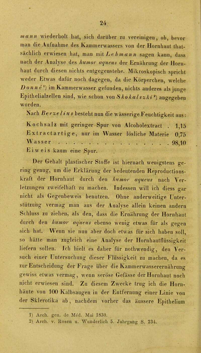 mann wiederholt hat, sich darüber zu vereiiiigeu, ob, bevor man die Aufnahme des Kamnierwassers von der Hornhaut that- sächüch erwiesen hat, man mit Lehmann sagen kann, dass nach der Analyse des humor uqueus der Ernährung der Horn- haut durch diesen nichts entgegenstehe. Mikroskopisch spricht weder Etwas dafür noch dagegen, da die Körperchen, welche Donne*) im Kammerwasser gefunden, nichts anderes als junge Epithelialzelien sind, wie schon \oüSkokalsz/ii') angegeben worden. Nach ßerze/* Mir besteht nun die wässerige Feuchtigkeit aus: Kochsalz mit geringer Spur von Alcoholextract . 1,15 Extractartige, nur im Wasser lösliche Materie 0,75 Wasser . . : 98,10 Eiweis kaum eine 3pur. Der Gehalt plastischer Stoffe ist hiernach wenigstens ge- ring genug, um die Erklärung der bedeutenden Reproductions- kraft der Hornhaut durch den humor aquejts nach Ver- letzungen zweifelhaft zu machen. Indessen will ich diess gar nicht als Gegenbeweis benutzen. Ohne anderweitige Unter- stützung vermag man aus der Analyse allein keinen andern Schluss zu ziehen, als den, dass die Ernährung der Hornhaut durch den humor aquens ebenso wenig etwas für als gegen sich hat. Wenn sie nun aber doch etwas für sich haben soll, so hätte man zugleich eine Analyse der Hornhautflüssigkeit liefern sollen. Ich hielt es daher für nothwendig, den Ver- sucli einer Untersuchung dieser Flüssigkeit zu machen, da es zur Entscheidung der Frage über die Kammerwasserernährung gewiss etwas vermag, wenn seröse Gefässe der Hornhaut noch nicht erwiesen sind. Zu diesem Zwecke trug ich die Horn- häute von 100 Kalbsaugen in der Entfernung einer Linie von der Sklerotika ab, nachdem vorher das äussere Epithelium 1) Arch. gen. de Med. Miü J830. 2), Arch. V. Rosen u. Wunderlich 5. Jahrgang S. 234.