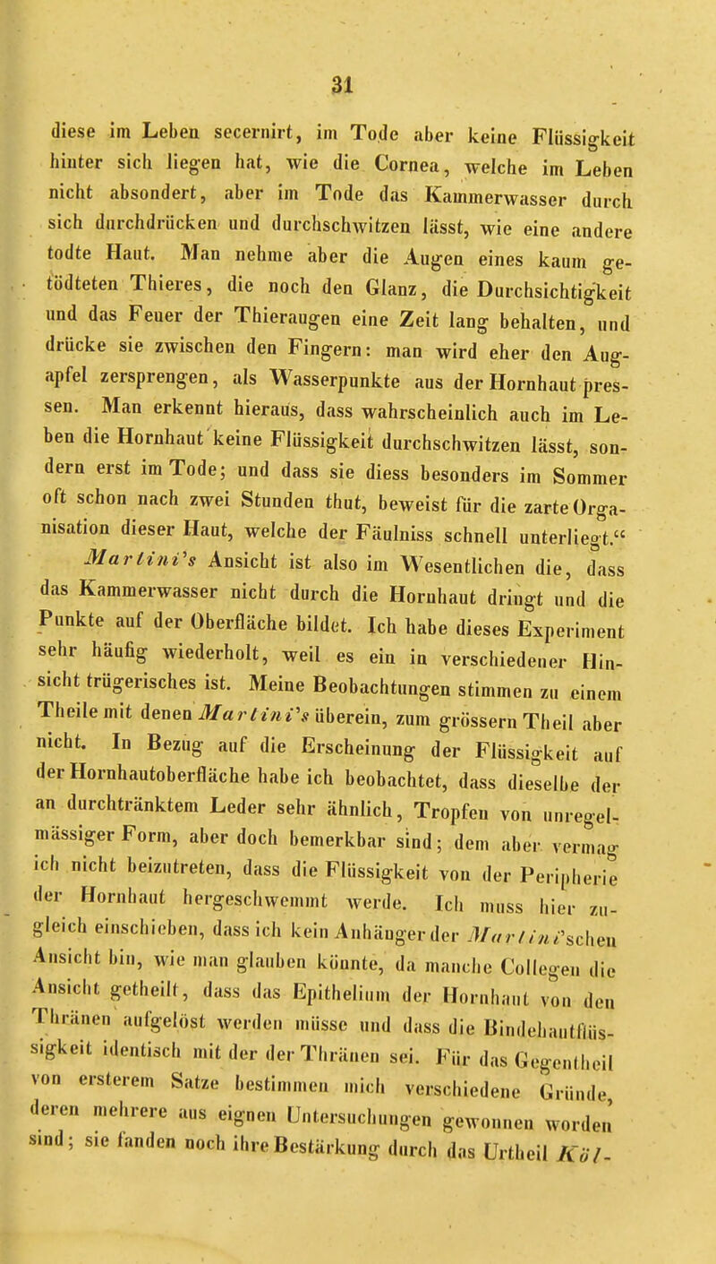 diese im Leben secernirt, im Tode aber keine Flüssigkeit hinter sich Jiegen hat, wie die Cornea, welche im Leben nicht absondert, aber im Tode das Kammerwasser durch sich durchdrücken und durchschwitzen lässt, wie eine andere todte Haut. Man nehme aber die Augen eines kaum ge- tödteten Thieres, die noch den Glanz, die Durchsichtigkeit und das Feuer der Thieraugen eine Zeit lang behalten, und drücke sie zwischen den Fingern: man wird eher den Aug- apfel zersprengen, als Wasserpunkte aus der Hornhaut pres- sen. Man erkennt hieraus, dass wahrscheinlich auch im Le- ben die Hornhaut keine Flüssigkeit durchschwitzen lässt, son- dern erst im Tode; und dass sie diess besonders im Sommer oft schon nach zwei Stunden thut, beweist für die zarte Orga- nisation dieser Haut, welche der Fäulniss schnell unterliegt.« Martinas Ansicht ist also im Wesentlichen die, d^ass das Kammerwasser nicht durch die Hornhaut dringt und die Punkte auf der Oberfläche bildet. Ich habe dieses Experiment sehr häufig wiederholt, weil es ein in verschiedener Hin- Sicht trügerisches ist. Meine Beobachtungen stimmen zu einem Theilemit denen>/«rn-«*V überein, zum grössern Theil aber nicht. In Bezug auf die Erscheinung der Flüssigkeit auf der Hornhautoberfläche habeich beobachtet, dass dieselbe der an durchtränktem Leder sehr ähnlich, Tropfen von unregel- mässiger Form, aber doch bemerkbar sind; dem aber vermag ich nicht beizutreten, dass die Flüssigkeit von der Peripherie der Hornbaut hergeschwemmt werde. Ich muss hier zu- gleich einschieben, dass ich kein Anhänger der Mar lin i\d\e\\ Ansicht bin, wie man glauben könnte, da manche Coilegeu die Ansicht getheilt, dass das Epithelium der Hornhaut von den Thränen aufgelöst werden müsse und dass die Bindehautflüs- sigkeit identisch mit der der Thränen sei. Für das Gogeniheil von ersterem Satze bestimmen n.icl. verschiedene Gründe deren mehrere aus eignen Untersuchungen gewonnen worden' sind; sie fanden noch ihre Bestärkung durch das ürtheil Köl-