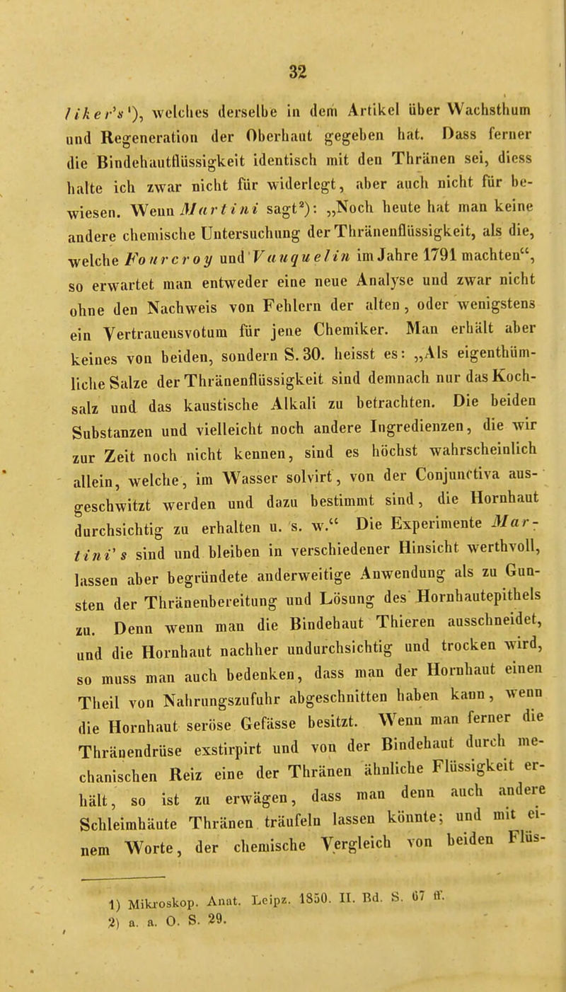 /iker's% Avelclies derselbe in dem Artikel über Wachsthum , und Regeneration der Oberbaut gegeben bat. Dass ferner die Bindehautflüssigkeit identisch mit den Thränen sei, diess halte ich zwar nicht für widerlegt, aber auch nicht für be- wiesen. ^Neun ßlart ini sagt*): „Noch heute hat man keine andere chemische Untersuchung der Thränenflüssigkeit, als die, welche Fo urcroy und Vuuqu elin im Jahre 1791 machten, so erwartet man entweder eine neue Analyse und zwar nicht ohne den Nachweis von Fehlern der alten , oder wenigstens ein Vertrauensvotum für jene Chemiker. Man erhält aher keines von beiden, sondern S.30. heisst es: „Als eigenthüm- liche Salze der Thränenflüssigkeit sind demnach nur das Koch- salz und das kaustische Alkali zu betrachten. Die beiden Substanzen und vielleicht noch andere Ingredienzen, die wir zur Zeit noch nicht kennen, sind es höchst wahrscheinlich allein, welche, im Wasser solvirt, von der Conjunctiva aus- geschwitzt werden und dazu bestimmt sind, die Hornhaut durchsichtig zu erhalten u. s. w. Die Experimente Mar- tini s sind und bleiben in verschiedener Hinsicht werthvoll, lassen aber begründete anderweitige Anwendung als zu Gun- sten der Thränenbereitung und Lösung des Hornhautepithels zu. Denn wenn man die Bindehaut Thieren ausschneidet, und die Hornhaut nachher undurchsichtig und trocken wird, so muss man auch bedenken, dass man der Hornhaut einen Theil von Nahrungszufuhr abgeschnitten haben kann, wenn die Hornhaut seröse Gefässe besitzt. Wenn man ferner die Thränendrüse exstirpirt und von der Bindehaut durch me- chanischen Reiz eine der Thränen ähnliche Flüssigkeit er- hält, so ist zu erwägen, dass man denn auch andere Schleimhäute Thränen träufeln lassen könnte; und mit ei- nem Worte, der chemische Vergleich von beiden FIus- 1) Miki-oskop. Anat. Leipz. 1850. II. Bd. S. 1)7 ff. 2) a. a. 0. S. 29.