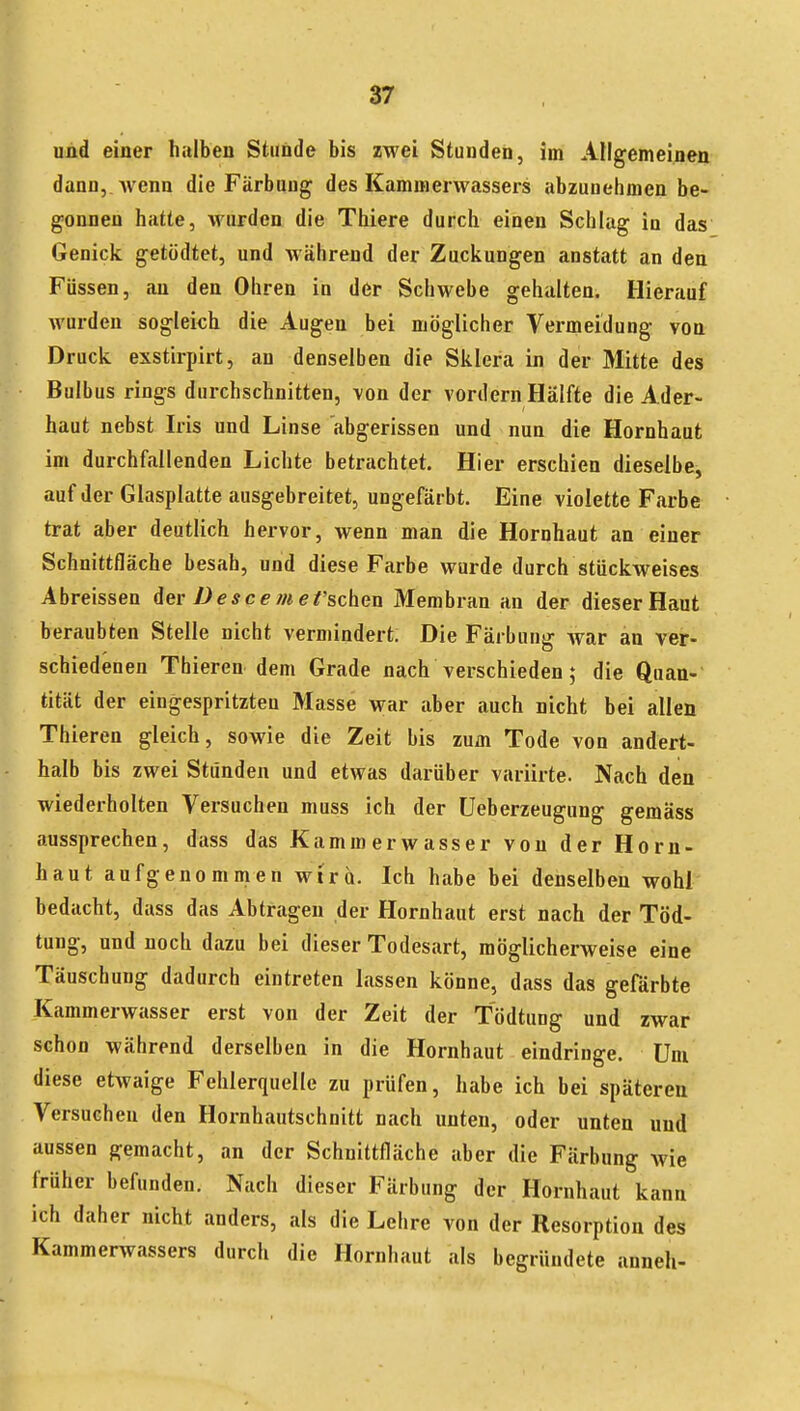 und einer halben Stunde bis zwei Stunden, im Allgemeinen dann,, wenn die Färbung des Kammerwassers abzunehmen be- gonnen hatte, wurden die Thiere durch einen Schlag in das Genick getödtet, und während der Zuckungen anstatt an den Füssen, an den Ohren in der Schwebe gehalten. Hierauf Avurden sogleich die Augen bei möglicher Vermeidung von Druck exstirpirt, an denselben die Sklera in der Mitte des Bulbus rings durchschnitten, von der vordem Hälfte die Ader- haut nebst Iris und Linse abgerissen und nun die Hornhaut im durchfallenden Lichte betrachtet. Hier erschien dieselbe, auf der Glasplatte ausgebreitet, ungefärbt. Eine violette Farbe trat aber deutlich hervor, wenn man die Hornhaut an einer Schnittfläche besah, und diese Farbe wurde durch stückweises Abreissen der/^e^ce//« ersehen Membran an der dieser Haut beraubten Stelle nicht vermindert. Die Färbung Avar an ver- schiedenen Thieren dem Grade nach verschieden; die Quan- tität der eingespritzten Masse war aber auch nicht bei allen Thieren gleich, sowie die Zeit bis zum Tode von andert- halb bis zwei Stünden und etwas darüber variirte. Nach den wiederholten Versuchen muss ich der üeberzeugung gemäss aussprechen, dass das Kammerwasser von der Horn- haut aufgenommen wir q. Ich habe bei denselben wohl bedacht, dass das Abtragen der Hornhaut erst nach der Töd- tung, und noch dazu bei dieser Todesart, möglicherweise eine Täuschung dadurch eintreten lassen könne, dass das gefärbte Kammerwasser erst von der Zeit der Tödtung und zwar schon während derselben in die Hornhaut eindringe. Um diese etwaige Fehlerquelle zu prüfen, habe ich bei späteren Versuchen den Hornhautschnitt nach unten, oder unten und aussen gemacht, an der Schnittfläche aber die Färbung wie früher befunden. Nach dieser Färbung der Hornhaut kann ich daher nicht anders, als die Lehre von der Resorption des Kammerwassers durch die Hornhaut als begründete anneh-