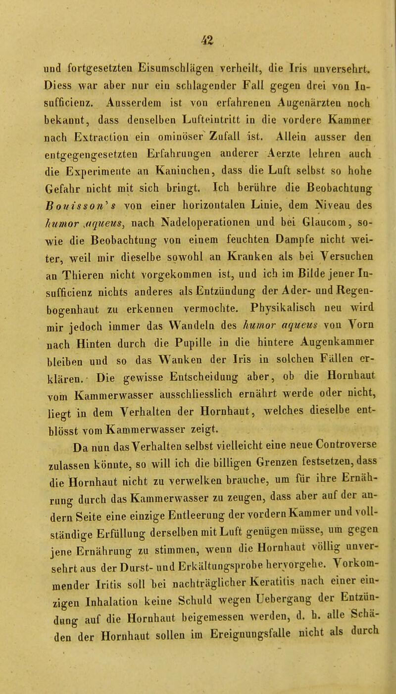 und fortgesetzten Eisumschliigen verheilt, die Iris unversehrt. Diess war aber nur ein schlagender Fall gegen drei von In- sufficienz. Ausserdem ist von erfahreneu Augenärzten noch bekannt, dass denselben Lufteintritt in die vordere Kammer nach Extraction ein ominöser Zufall ist. Allein ausser den entgegengesetzten Ei-fahrungen anderer Aerzte lehren auch die Experimente an Kaninchen, dass die Luft selbst so hohe Gefahr nicht mit sich bringt. Ich berühre die Beobachtung Boutsson^ s von einer horizontalen Linie, dem Niveau des humor jtquetis^ nach Nadeloperationen und bei Glaucom, so- wie die Beobachtung von einem feuchten Dampfe nicht wei- ter, weil mir dieselbe sowohl an Kranken als bei Versuchen an Thieren nicht vorgekommen ist, und ich im Bilde jener In- sufficienz nichts anderes als Entzündung der Ader- und Regen- bogenhaut zu erkennen vermochte. Physikalisch neu wird mir jedoch immer das Wandeln des humor aqueus von Vorn nach Hinten durch die Pupille in die hintere Augenkammer bleiben und so das Wanken der Iris in solchen Fällen er- klären.- Die gewisse Entscheidung aber, ob die Hornhaut vom Kammerwasser ausschliesslich ernährt werde oder nicht, liegt in dem Verhalten der Hornhaut, welches dieselbe ent- blösst vom Kammerwasser zeigt. Da nun das Verhalten s.elbst vielleicht eine neue Controverse zulassen könnte, so will ich die billigen Grenzen festsetzen, dass die Hornhaut nicht zu verwelken brauche, um für ihre Ernäh- rung durch das Kammerwasser zu zeugen, dass aber auf der an- dern Seite eine einzige Entleerung der vordem Kammer und voll- ständige Erfüllung derselben mit Luft genügen müsse, um gegen jene Ernährung zu stimmen, weun die Hornhaut völlig unver- sehrt aus der Durst- und Erkältungsprobe hervorgehe. Vorkom- mender Iritis soll bei nachträglicher Keratitis nach einer ein- zigen Inhalation keine Schuld wegen Uebergang der Entzün- dung auf die Hornhaut beigemessen Averden, d. h. alle Schä- den der Hornhaut sollen im Ereignungsfalle nicht als durch