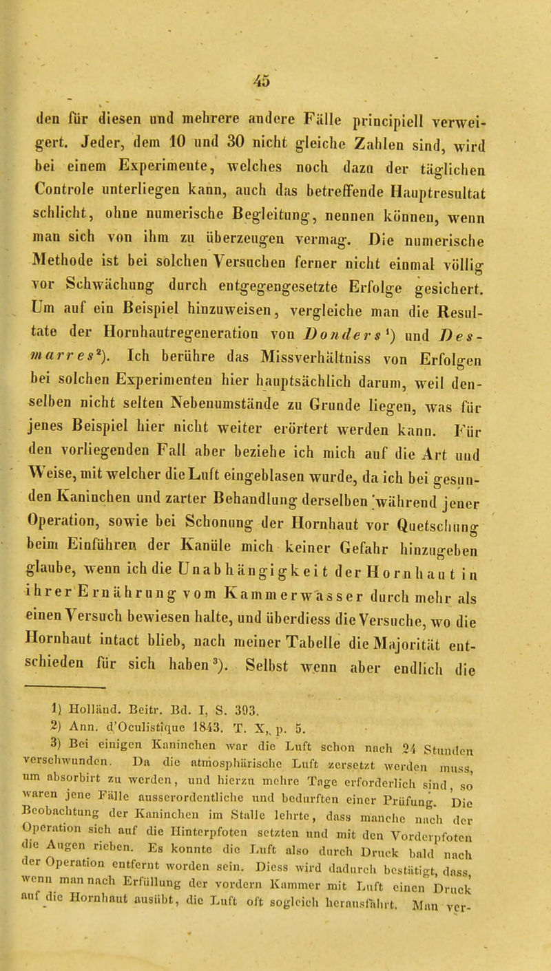 den für diesen und mehrere andere Fülle principiell verwei- gert. Jeder, dem 10 und 30 nicht gleiche Zahlen sind, wird bei einem Experimente, Avelches noch dazu der täglichen Controle unterliegen kann, auch das betrefifende Hauptresultat schlicht, ohne numerische Begleitung, nennen können, wenn man sich von ihm zu überzeugen vermag. Die numerische Methode ist bei solchen Versuchen ferner nicht einmal völlig vor Schwächung durch entgegengesetzte Erfolge gesichert. Um auf ein Beispiel hinzuweisen, vergleiche man die Resul- tate der Hornhautregeueration von Donders^) und Bes- 7narres% Ich berühre das Missverhältniss von Erfolgen bei solchen Experimenten hier hauptsächlich darum, weil den- selben nicht selten Nebenumstände zu Grunde liegen, was für jenes Beispiel hier nicht weiter erörtert werden kann. Für den vorliegenden Fall aber beziehe ich mich auf die Art uud Weise, mit welcher die Luft eingeblasen wurde, da ich bei gesun- den Kaninchen und zarter Behandlung derselben 'während jener Operation, sowie bei Schonung der Hornhaut vor Quetschung beim Einführen der Kanüle mich keiner Gefahr hinzugeben glaube, wenn ich die Unab h ängi gk ei t der Hornhaut in ihrer Ernährung vom Kammerwiisser durch mehr als einen Versuch bewiesen halte, und überdiess die Versuche, wo die Hornhaut intact blieb, nach meiner Tabelle die Majorität ent- schieden für sich haben'). Selbst wenn aber endlich die 1) Holläud. Eeitr. Bd. I, S. 393. 2) Ann. d'Oculistique 1843. T. X,, p. 5. 3) Bei einigen Kaninchen war die Luft schon nach Si Stunden verschwunden. Da die atniospliärischc Luft y.ersct/.t werden mu.ss, um absorbirt zu werden, und hierzu mehre Tage erforderlich sind so waren jene Fälle ausserordentliche und bedurften einer Prüfung Die Beobachtung der Kaninchen im Stalle lehrte, dass manche nach der Operation sich auf die Hintorpfoten setzten und mit den Vorderpfoten d.e Augen rieben. Es konnte die Luft also durch Druck bald nach der Operation entfernt worden sein. Dicss wird dadurch bestätigt, dass wenn man nach Erfüllung der vordem Kammer mit Luft einen Druck auf die Hornhaut ausübt, die Luft oft sogleich hcrnusilthrt. Man vcr-