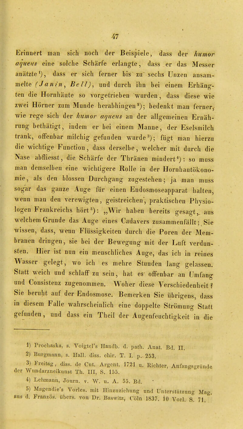 Erinnert man sich noch der Beispiele, dass der humor aqueus eine solche Schärfe erlangte, dass er das Messer anätzte*), dass er sich ferner his zu sechs üiizen ansam- melte (Janin^ Bell), und durch ihn bei einem Erhäng- ten die Hornhäute so vorgetrieben wurden, dass diese wie zwei Hörner zum Munde herabhingen*); bedenkt man ferner- wie rege sich der humor aqueus an der allgemeinen Ernäh- rung bethätigt, indem er bei einem Manne, der Eselsmilch tranlv, offenbar milchig gefunden Avurde^); fügt man hierzu die wichtige Function, dass derselbe, welcher mit durch die Nase abfliesst, die Schärfe der Thränen mindert*): so muss man demselben eine wichtigere Rolle in der Hornhautökono- mie, als den blossen Durchgang zugestehen; ja man muss sogar das ganze Auge für einen Endosmoseapparat halten, wenn man den verewigten, geistreichen, praktischen Physio- logen Frankreichs hört5): „Wir haben bereits gesagt,, aus welchem Grunde das Auge eines Caxlavers zusammenfällt;,Sie wissen, dass, wenn Flüssigkeiten durch die Poren der Mem- branen dringen, sie bei der Bewegung mit der Luft verdun- sten. Hier ist nun ein menschliches Auge, das ich in reines Wasser gelegt, wo ich es mehre Stunden lang gelassen. Statt weich und schlaff zu sein, hat es offenbar an Umfang und Consistenz zugenommen. Woher diese Verschiedenheit? Sie beruht auf der Endosmose. Bemerken Sie übrigens, dass in diesem Falle wahrscheinlich eine doppelte Strömung Statt gefunden, und dass ein Theil der Augenfeuchtigkeit in die 1) Prochaska, s. Voigtel's Handb. d. path. Anat. Bd. II. 2) Burgmann, s. Hall. diss. chir. T. I. j)., 253. 3) Freitag, diss. de Cut. Argont. 1721 u. Richter, Anfang.qgründe der Wundarzneikunst Th. III, S. 15.). 4) Lehmann, Journ. v. W. u. A. 55. Bd. 5) Magendie'a Vöries, mit Hinzuziehung und Unterstützung Mag. aus d. Franzö.s. übers, von Dr. Baswitz, Cöln 1837. 10 Vorl. S. 71.