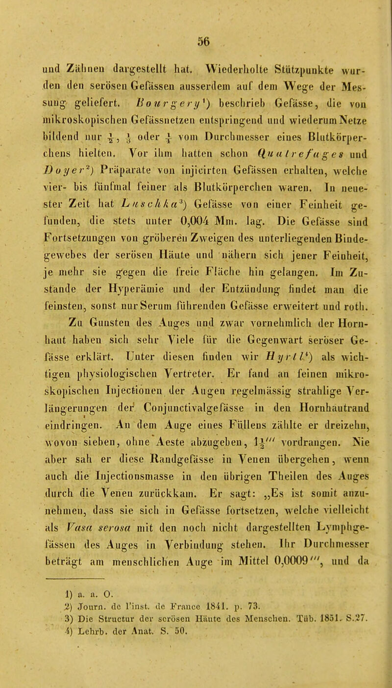 und Zälineu daigestellt hut. Wiederholte Stützpunkte wur- den den serösen GefUssen ausserdem auf dem Wege der Mes- sung geliefert. Bourgery*) beschrieb Gefässe, die von mikroskopischen Gefässnetzen entspringend und wiederum Netze bildend nur ^, J oder ^ vom Durchmesser eines Blutkörper- chens hielten. Vor ihm hatten schon (luutrefuges und Boye>•'■') Präparate von iujicirten Gefässen erhalten, welche vier- bis fünfmal feiner als Blutkörperchen waren. In neue- ster Zeit hat Luschka^) Gefässe von einer Feinheit ge- funden, die stets unter 0,004 Mm. lag. Die Gefässe sind Fortsetzungen von gröberen Zweigen des unterliegenden Binde- gewebes der serösen Häute und nähern sich jener Feinheit, je mehr sie gegen die freie Fläche hin gelangen. Im Zu- stande der Hyperämie und der Entzündung findet man die feinsten, sonst nur Serum führenden Gefässe erweitert und roth. Zu Gunsten des Auges und zwar vornehmlich der Horn- haut haben sich sehr Viele für die Gegenwart seröser Ge- fässe erklärt. Unter diesen finden wir Hyrll}) als wich- tigen physiologischen Vertreter. Er fand an feinen mikro- skopischen Injectionen der Augen regelmässig strahlige A^er- Jängerungen der Conjunctivalgefässe in den Hornhautrand eindringen. An dem Auge eines Füllens zählte er dreizehn, wovon sieben, ohne Aeste abzugeben, \\' vordrangen. Nie aber sah er diese Randgefässe in Venen übergehen, wenn auch die Injectionsmasse in den übrigen Theilen des Auges durch die Venen zurückkam. Er sagt: „Es ist somit anzu- nehmen, dass sie sich in Gefässe fortsetzen, welche vielleicht als Vasa serosa mit den noch nicht dargestellten Lymphge- fässen des Auges in Verbindung stehen. Ihr Durchmesser beträgt am menschlichen Auge im Mittel 0,0009', und da 1) a. a. 0. 2) Journ. de l'inst. de l'rance 1841, p. 73. 3) Die Structur der serösen Häute des Menschen. Tüb. 1851, S.27. -4) Lehrb. der Anat. S. 50.