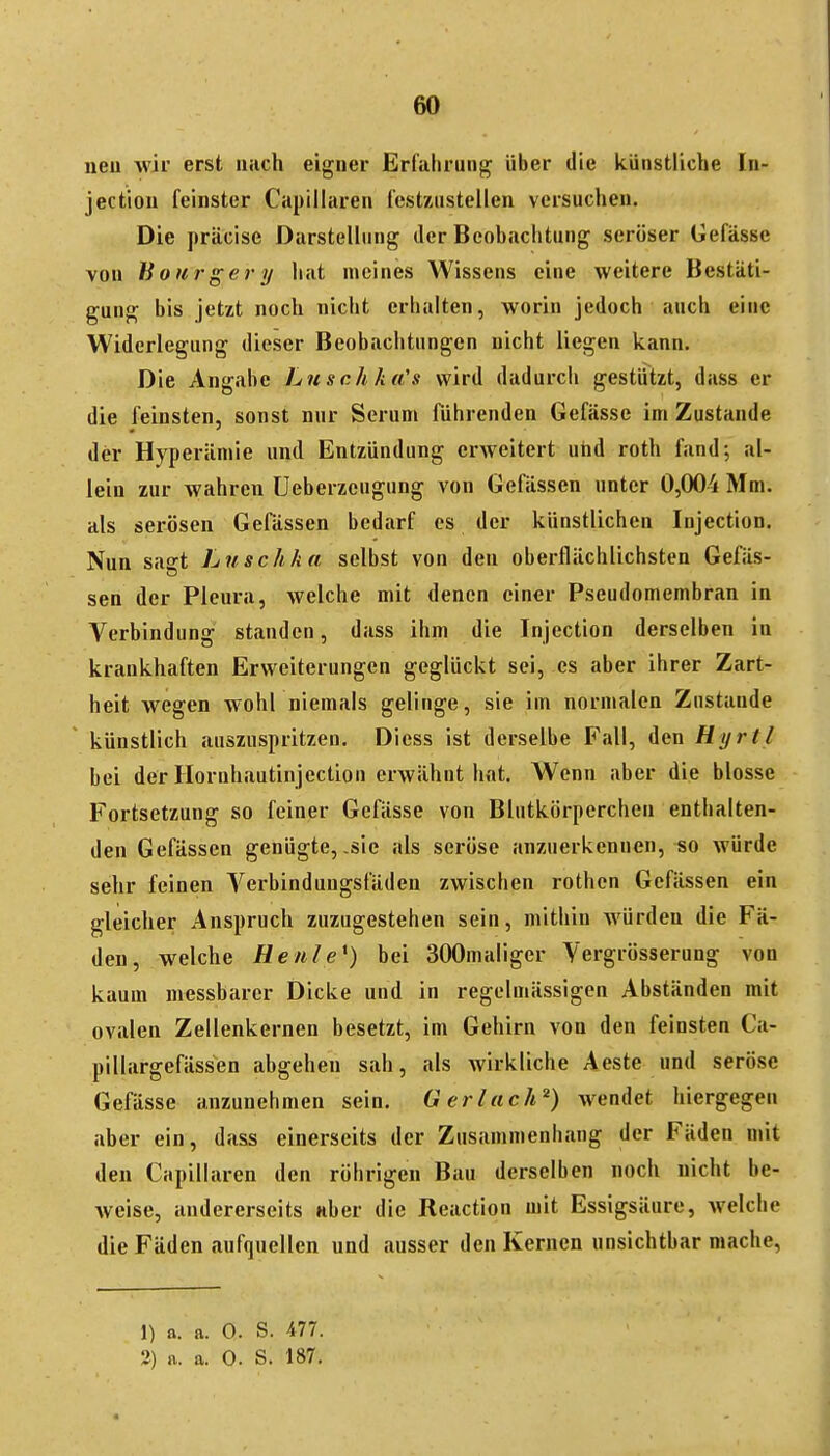 neu wir erst nach eigner Erfahrung über die künstliche In- jectiou feinster Capiiiaren festzustellen versuchen. Die präcise Darstellung der Beobachtung seröser Gefässe von hourgery hat meines Wissens eine weitere Bestäti- gung bis jetzt noch nicht erhalten, worin jedoch auch eine Widerlegung dieser Beobachtungen nicht liegen kann. Die Angabe Luschka's wird dadurch gestützt, dass er die feinsten, sonst nur Serum führenden Gefässe im Zustande der Hyperämie und Entzündung erweitert utid roth fand; al- lein zur wahren üeberzcugung von Gefässen unter 0,004 Mm. als serösen Gefässen bedarf es der künstlichen Injection. Nun sagt Luschka selbst von den oberflächlichsten Gefäs- sen der Pleura, welche mit denen einer Pseudomembran in Verbindung standen, dass ihm die Injection derselben in krankhaften Erweiterungen geglückt sei, es aber ihrer Zart- heit wegen wohl niemals gelinge, sie im normalen Zustande künstlich auszuspritzen. Dicss ist derselbe Fall, den Hyrtl bei der Hornhautinjection erwähnt hat. Wenn aber die blosse Fortsetzung so feiner Gefässe von Blutkörperchen enthalten- den Gefässen genügte, .sie als seröse anzuerkennen, iso würde sehr feinen Verbindungsfäden zwischen rothen Gefässen ein gleicher Anspruch zuzugestehen sein, mithin würden die Fä- den, welche Heule*) bei 300maliger Vergrösserung von kaum messbarer Dicke und in regelmässigen Abständen mit ovalen Zellenkernen besetzt, im Gehirn von den feinsten Ca- pillargefässen abgehen sah, als wirkliche Aeste und seröse Gefässe anzunehmen sein. Ger lach') wendet hiergegen aber ein, dass einerseits der Zusammenhang der Fäden mit den Capiiiaren den rührigen Bau derselben noch nicht be- weise, andererseits Hber die Reaction mit Essigsäure, welche die Fäden aufquellen und ausser den Kernen unsichtbar mache, 1) a. a. Q. S. 477. 2) a. a. 0. S. 187,