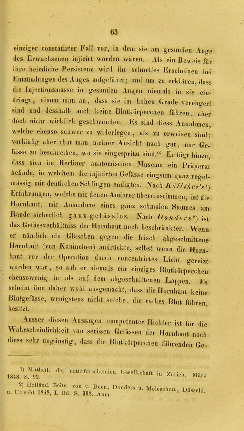 einziger constatirter Fall vor, in dem sie am gesunden Auge des Erwachseneil injicirt worden wären. Als ein Beweis für . ihre heimliche Persistenz wird ihr schnelles Erscheinen bei 1 Entzündungen des Auges aufgeführt; und um zu erklären, dass die Injectionsmasse in gesunden Augen niemals in sie ein- dringt, nimmt man an, dass sie im hohen Grade verengert sind und desshalb auch keine Blutkörperchen führen, aber -doch nicht Avirklich geschwunden. Es sind diess Annahmen welche ebenso schwer zu widerlegen, als zu erweisen sind- vorläufig aber thut man meiner Ansicht nach gut, nur Ge- fässe zu besciireiben, wo sie eingespritzt sind. Er fügt hinzu dass sich im Berliner anatomischen Museum ein Präparat befinde, in Avelchem die injicirten Gefässe ringsum ganz rea-el- mässig mit deutlichen Schlingen endigten. '^inc\\ Kö l fiker's') Erfahrungen, Avelche mit denen Anderer übereinstimmen, ist die Hornhaut, mit Ausnahme eines ganz schmalen Saumes am Rande sicherlich ganzgefässlos. Nach Donders^) ist das Gefässverhältniss der Hornhaut noch beschränkter. Wenn er nämlich ein Gläschen gegen die frisch abgeschnittene Hornhaut (von Kaninchen) andrückte, selbst wenn die Horn- haut vor der Operation durch concentrirtes Licht gereizt worden war, so sah er niemals ei» einziges Blutkörperchen ebensowenig in als auf dem abgeschnittenen Lappen, Es scheint ihm daher wohl ausgemacht, dass die Hornhaut keine Blutgefässe, wenigstens nicht solche, die rothes Blut führen besitzt. ' Ausser diesen Aussagen competenter Richter ist für die Wahrscheinlichkeit von serösen Gefässen der Hornhaut noch diess sehr ungünstig, dass die Blutkörperchen führenden Ge- 18.i8.^ s't?. Goscllsclrnft in Züricl.. Wä« 2) Plolländ. Bcitr, von v. Dccu, Donders u. Moleschott n.icc.i i ... Utrecht 1848, I. Bd, S. 392. Ann,. *xoleschott, Dusscld.