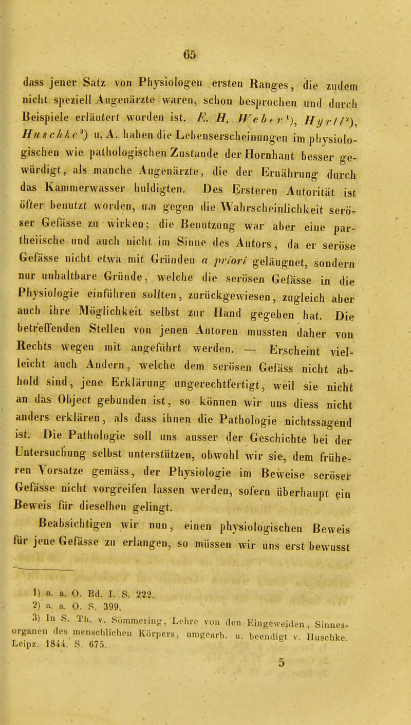 K dass jener Satz von Physiologen ersten Ranges, die zudem nicht speziell Augenärzte waren, schon besprochen und durch Beispiele erläutert worden ist. K H, JVebtr'^)^ HyriP) Haschkc^) U.A. Ilaben die Lebenserscheiuungen im physiolo- gischen wie pathologischen Zustande der Hornhaut besser ge- würdigt, als manche Augenärzte, die der Ernährung durch 1^ das Kammerwasser huldigten. Des Ersteren Autorität ist öfter benutzt worden, u.n gegen die Wahrscheinlichkeit serö- ser Gefässe zu wirken; die Benutzung war aber eine par- theiische und auch nicht im Sinne des Autors, da er seröse Gefässe nicht etwa mit Gründen a priori geläugnet, sondern nur unhaltbare Gründe, welche die serösen Gefässe in die Physiologie einführen sollten, zurückgewiesen, zugleich aber auch ihre Möglichkeit selbst zur Hand gegeben hat. Die betreffenden Stellen von jenen Autoren mussten daher von Rechts wegen mit angeführt werden. — Erscheint viel- leicht auch Andern, welche dem serösen Gefäss nicht ab- hold sind, jene Erklärung ungerechtfertigt, weil sie nicht an das Object gebunden ist, so können wir uns diess nicht anders erklären, als dass ihnen die Pathologie nichtssagend ist. Die Pathologie soll uns ausser der Geschichte bei der Untersuclinng selbst unterstützen, obwohl wir sie, dem frühe- ren Vorsatze gemäss, der Physiologie im Beweise seröser Gefässe nicht vorgreifen lassen Averden, sofern überhaupt pin Beweis für dieselben gelingt. Beabsichtigen wir nun, einen physiologischen Beweis für jene Gefässe zu erlangen, so müssen wir uns erst bewusst 1) a. a. 0. Bd. I. S. 222. 2) ft. a. 0. S. 399. 3) In S. Th. V. Sümme.ing, Lehre von den Kingewejden, Sinnes- organen des menschlichen Körpers, nmgearb. u. beendigt v. Ilusehke Leipz. Wki. S. (57.').  5