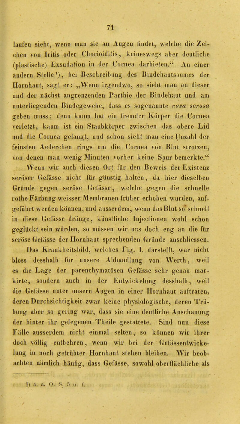 laufen sieht, wenn man sie an Augen findet, weiche die Zei- chen von Iritis oder Chorioiditis, keineswegs aher deutliche (plastische) Exsudation in der Cornea darhieten. An einer andern Stelle'), bei Beschreibung des Biudehauts;iuines der Hornhaut, sagt er: „Wenn irgendwo, so sieht man an dieser und der nächst angrenzenden Parthie der Bindehaut und am unterliegenden Bindegewebe, dass es sogenannte vusa serosa geben niuss; denn kaum hat ein fremder Körper die Cornea verletzt, kaum ist ein Staubkörper zwischen das obere Lid und die Cornea gelangt, und schon sieht man eine Unzahl der feinsten Aederchen rings um die Cornea von Blut strotzen, von denen man wenig Minuten vorher keine Spur bemerkte. Wenn wir auch diesen Ort für den Beweis der Existenz seröser Gefässe nicht für günstig halten, da hier dieselben Gründe gegen seröse Gefässe, welche gegen die schnelle rothe Färbung weisser Membranen früher erhoben wurden, auf- geführt Averden können, und ausserdem, wenn das Blut so schnell in diese Gefässe dränge, künstliche Injectionen wohl schon geglückt sein würden, so müssen wir uns doch eng an die für seröse Gefässe der Hornhaut sprechenden Gründe auschliesseu. Das Krankheitshild, welches Fig. I. darstellt, war nicht bloss desshalb für unsere Abhandlung von Werth, weil es die Lage der parenchymatösen Gefässe sehr genau mar- kirte, sondern auch in der Entwickeluug desshalb, weil die Gefässe unter unsern Augen in einer Hornhaut auftraten, deren Durchsichtigkeit zwar keine physiologische, deren Trü- bung aber so gering war, dass sie eine deutliche Anschauung der hinter ihr gelegenen Theile gestattete. Sind nun diese Fälle ausserdem nicht einmal selten, so können wir ihrer doch völlig entbehren, Avenn wir bei der Gefässentwicke- lung in noch getrübter Hornhaut stehen bleiben. AVir beob- achten nämlich häuBg, dass Gefässe, sowohl oberflächliche als i) a. a. 0, S. 5 II. I.