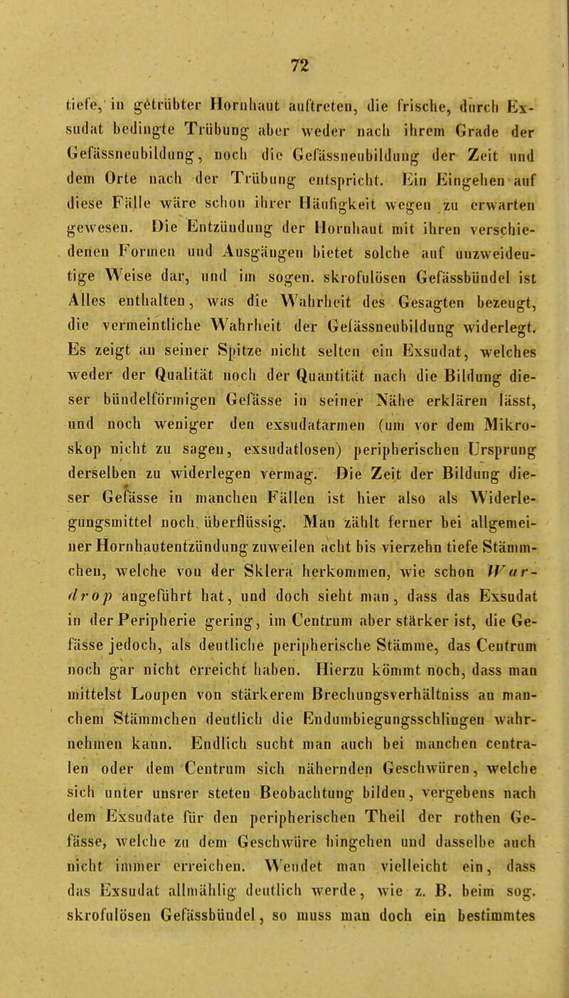 tiefe, in getrübter Hornli.iiit auftreten, die frische, diirdi Ex- sudat bedingte Trübung aber weder nacli ihrem Grade der Gefässneubildung, noch die Gefässneubildung der Zeit und dem Orte nach der Trübung entspricht. Ein Eingehen auf diese Fälle wäre schon ihrer Häufigkeit wegen zu erwarten gewesen. Die Entzündung der Hornhaut mit ihren verschie- deneu Formen und Ausgängen bietet solche auf unzweideu- tige Weise dar, und im sogen, skrofulösen Gefässbündel ist Alles enthalten, was die Wahrheit des Gesagten bezeugt, die vermeintliche Wahrheit der Gelässueubildung widerlegt. Es zeigt au seiner Spitze nicht selten ein Exsudat, welches weder der Qualität noch der Quantität nach die Bildung die- ser bündeiförmigen Gefässe in seiner Nähe erklären lässt, und noch weniger den exsudatarmen (um vor dem Mikro- skop nicht zu sagen, exsudatlosen) peripherischen Ursprung derselben zu widerlegen vermag. Die Zeit der Bildung die- ser Gefässe in manchen Fällen ist hier also als Widerle- gungsmittel noch, überflüssig. Man zählt ferner hei allgemei- ner Hornhautentzündung zuweilen acht bis vierzehn tiefe Stämm- chen, welche von der Sklera herkommen, wie schon Wur- drop angeführt hat, und doch sieht man, dass das Exsudat in der Peripherie gering, im Centrum aber stärker ist, die Ge- fässe jedoch, als deutliche peripherische Stämme, das Ceutrum noch gar nicht erreicht haben. Hierzu kömmt noch, dass man mittelst Loupen von stärkerem Brechungsverhältniss an man- chem Stämmchen deutlich die Endumbiegungsschlingen wahr- nehmen kann. Endlich sucht man auch bei manchen centra- len oder dem Centrum sich nähernden Geschwüren, welche sich unter unsrer steten Beobachtung bilden, vergebens nach dem Exsudate für den peripherischen Theil der rothen Ge- fässe, Avelche zu dem Geschwüre hingehen und dasselbe auch nicht innner erreichen. Wendet man vielleicht ein, dass das Exsudat allmählig deutlich werde, wie z. B. beim sog. skrofulösen Gefässbündel, so muss man doch ein bestimmtes