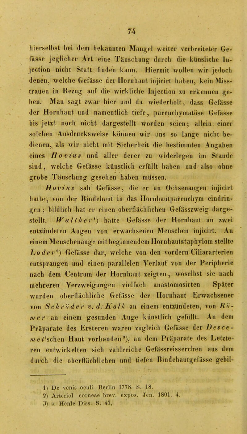 liierselbst bei dem bekannten Mangel weiter verbreiteter Ge- fässe jeglicher Art eine Täuschung durch die künsliche lu- jection nicht Statt finden kann. Hiermit wollen wir jedoch denen, welche Gefässe der Hornhaut injicirt haben, kein MJss- trauen in Bezug auf die wirkliche Injection zu erkennen ge- ben. Man sagt zwar hier und da wiederholt, dass Gefässe der Hornhaut und namentlich tiefe, parenchymatöse Gefässe bis jetzt noch nicht dargestellt worden seien; allein, einer solchen Ausdrncksweise können wir uns so lange nicht be- dienen, als wir nicht mit Sicherheit die bestimmten Angaben eines Hovius und aller derer zu widerlegen im Stande sind, welche Gefässe künstlich erfüllt haben und also ohne grobe Täuschung gesehen haben müssen. Hovius sah Gefässe, die er an Ochsenaugen injicirt hatte, von der Bindehaut in das Hornhautpafenchym eindrin- gen ; bildlich hat er einen oberflächlichen Gefässzweig darge- stellt. fVaNher*) hatte Gefässe der Hornhaut an zwei entzündeten Augen von erwachsenen Menschen injicirt. An einem Menschenauge mit beginnendem Hornhaulstaphylom stellte Loder^) Gefässe dar, welche von den vordem Ciliararterien entsprangen und einen parallelen Vei'l«if von der Peripherie nach dem Centrum der Hornhaut zeigten , woselbst sie nach mehreren Verzweigungen vielfach anastomosirten. Später wurden oberflächliche Gefässe der Hornhtiut Erwachsener von Schröder v. drKolk an einem entzündeten, von Rö- mer an einem gesunden Auge künstlich gefüllt. An dem Präparate des Ersteren waren zugleich Gefässe der Desce- /«e/'sehen Haut vorhanden'), an dem Präparate des Letzte- ren entwickelten sich zahlreiche GefÜssreissercben aus dem durch die oberflächlichen und tiefen ßindehautgefässe gebil- 1) De vcnis oculi. Berliu 1778. S. 18. Arteriol corneae brev. cxpos. Jen. 1801. 4. 3) 8. Henle Piss. S. 41,