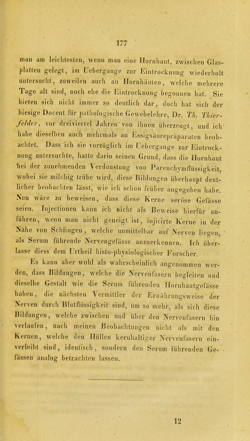 man am leiclitesteu, wenn man eine Hornhaut, zwischen Glas- platten gelegt, im üebergange zur Eintrocknung wiederholt untersucht, zuweilen auch an Hornhäuten, welche mehrere Tage alt sind, noch ehe die Eintrocknung begonnen hat. Sie bieten sich nicht immer so deutlich dar,, doch hat sich der hiesige Docent für pathologische Gewebelehre, Dr. Th. Thier- fehUr, vor dreiviertel Jahren'von ihnen überzeugt, und ich habe dieselben auch mehrmals an Essigsäurepräparaten beob- achtet. Dass ich sie vorzüglich im Uebergange zur Eintrock- nung untersuchte, hatte darin seinen Grund, dass die Hornhaut 'bei der zunehmenden Verdunstung von Parenchymflüssigkeit, wobei sie milchig trübe wird, diese Bildungen überhaupt deut- licher beobachten lässt, wie ich schon früher angegeben habe. Nun wäre zu beweisen, dass diese Kerne seröse Gefässe seien. Injectionen kann ich nicht als Beweise hierfür an- führen, wenn man nicht geneigt ist, injicirte Kerne in der Nähe von Schlingen , welche unmittelbar auf Nerven liegen, als Serum führende Nervengefässe anzuerkennen. Ich über- lasse diess dem ürtheil histo-physiologischer Forscher. Es kann aber wohl als wahrscheinlich angenommen w^er- den, dass Bildungen, welche die Nervenfasern begleiten und dieselbe Gestalt wie die Serum führenden Hornhautgefässe haben, die nächsten Yermittler der Ernährungsweise der Nerven durch Blutflüssigkeit sind, um so mehr, als sich diese Bildungen, welche zwischen und über den Nervenfasern hin verlaufen, nach meinen Beobachtungen nicht als mit den Kernen, welche den Hüllen kernhaltiger Nervenfasern ein- verleibt sind, identisch, sondern den Serum führenden Ge- ■ fassen analog betrachten lassen. n