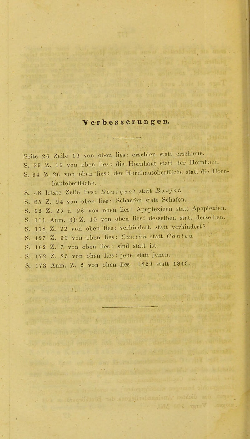 Verbesserungen. Seite 2 6 Zeile 12 von oben lies: erschien-statt erschiene. S. 2 9 Z. 16 von oben lies: die Hornhaut statt der Hornhaut. S. 34 Z. 2 6 von oben'lies : der Hornhautoberiliiche statt die Horn- hautoberiläche. S. 48 letzte Zeile lies: Bourrjeo't statt l3oujoi. S. 8 5 Z. 24 von oben lies: Schaafen statt Schafen. S. 92 Z. 2 5 n. 2 6 von oben lies: Apoplexieen statt Apoplexien. S. III Anm. 3)'Z. 10 von oben lies: desselben statt derselben. S. 118 Z. 2 2 von oben lies: verhindert, statt verhindert? S. 127 Z. 30 von oben lies: Cantnn statt Cantou. S. 16 2 Z. 7, von oben lies: sind statt ist. S. 17 2 Z. 2 5 von oben lies : jene statt jenen.