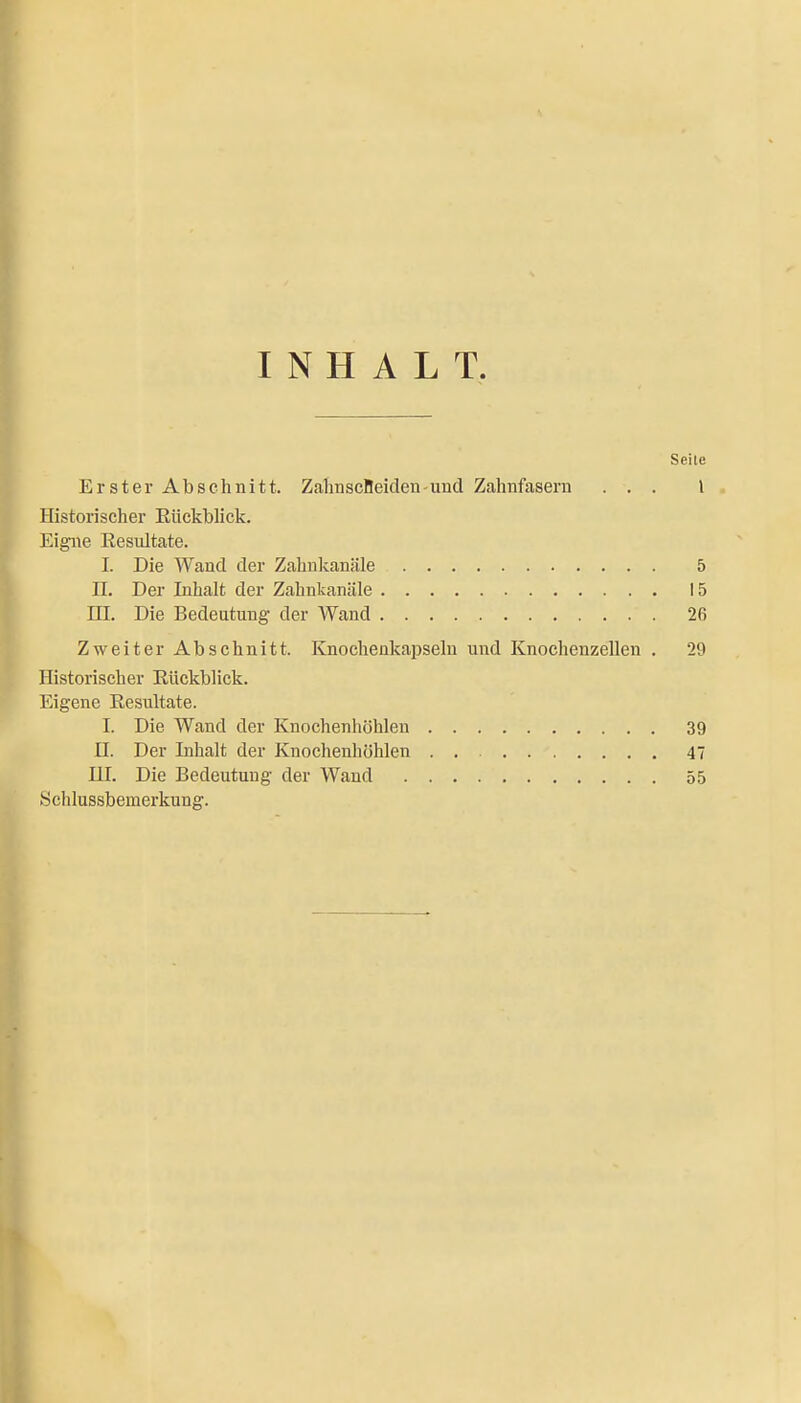 INHALT. Seite Erster Abschnitt. ZahnscBeideu-und Zahnfasern ... l . Historischer Eückbhck. Eigne Eesultate. I. Die Wand der Zahnlianäle 5 n. Der Inhalt der Zahnkanäle 15 m. Die Bedeutung der Wand 26 Zweiter Abschnitt. Knochenkapseln und Knochenzellen . 29 Historischer Rückblick. Eigene Eesultate. I. Die Wand der Knochenhöhlen 39 II. Der Lihalt der Knochenhöhlen 47 UI. Die Bedeutung der Wand 55 .Schlussbemerkung.