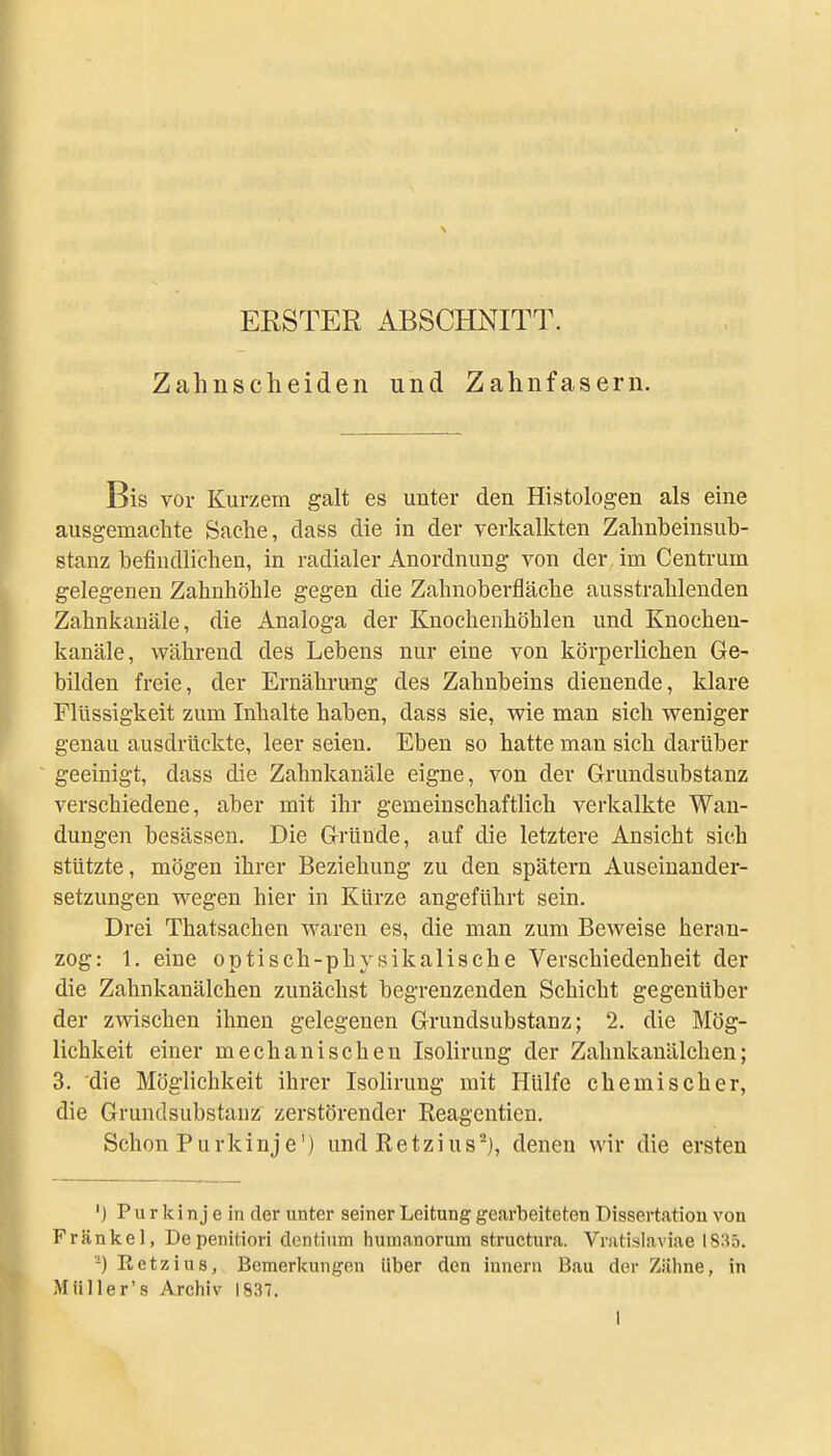 ERSTER ABSCHNITT. Zahnscheiden und Zahnfasern. Bis vor Kurzem galt es unter den Histologen als eine ausgemachte Sache, dass die in der verkalkten Zahnbeiusuh- stanz befindlichen, in radialer Anordnung von der im Centrum gelegenen Zahnhöhle gegen die Zahnoberfläche ausstrahlenden Zahnkanäle, die Analoga der Knochenhöhlen und Knochen- kanäle, während des Lebens nur eine von körperlichen Ge- bilden freie, der Ernährung des Zahnbeins dienende, klare Flüssigkeit zum Inhalte haben, dass sie, wie man sich weniger genau ausdrückte, leer seien. Eben so hatte man sich darüber geeinigt, dass die Zahnkanäle eigne, von der Grundsubstanz verschiedene, aber mit ihr gemeinschaftlich verkalkte Wan- dungen besässen. Die Gründe, auf die letztere Ansicht sich stützte, mögen ihrer Beziehung zu den spätem Auseinander- setzungen wegen hier in Kürze angeführt sein. Drei Thatsachen waren es, die man zum Beweise heran- zog: 1. eine optisch-physikalische Verschiedenheit der die Zahnkanälchen zunächst begrenzenden Schicht gegenüber der zwischen ihnen gelegenen Grundsubstanz; 2. die Mög- lichkeit einer mechanischen Isohrung der Zahnkanälchen; 3. die Möghchkeit ihrer IsoUrung mit Hülfe chemischer, die Grundsubstanz zerstörender Reagentien. Schon P u r k i uj e') und R e t z i u s denen wir die ersten ') Purkinje in der unter seiner Leitung gearbeiteten Dissertation von Frankel, Depenitiori dentium humanorum structura. Vratislaviae 1835. '-) Retzius, Bemerkungen über den iuneni Bau der Zähne, in Müller's Archiv 1837.