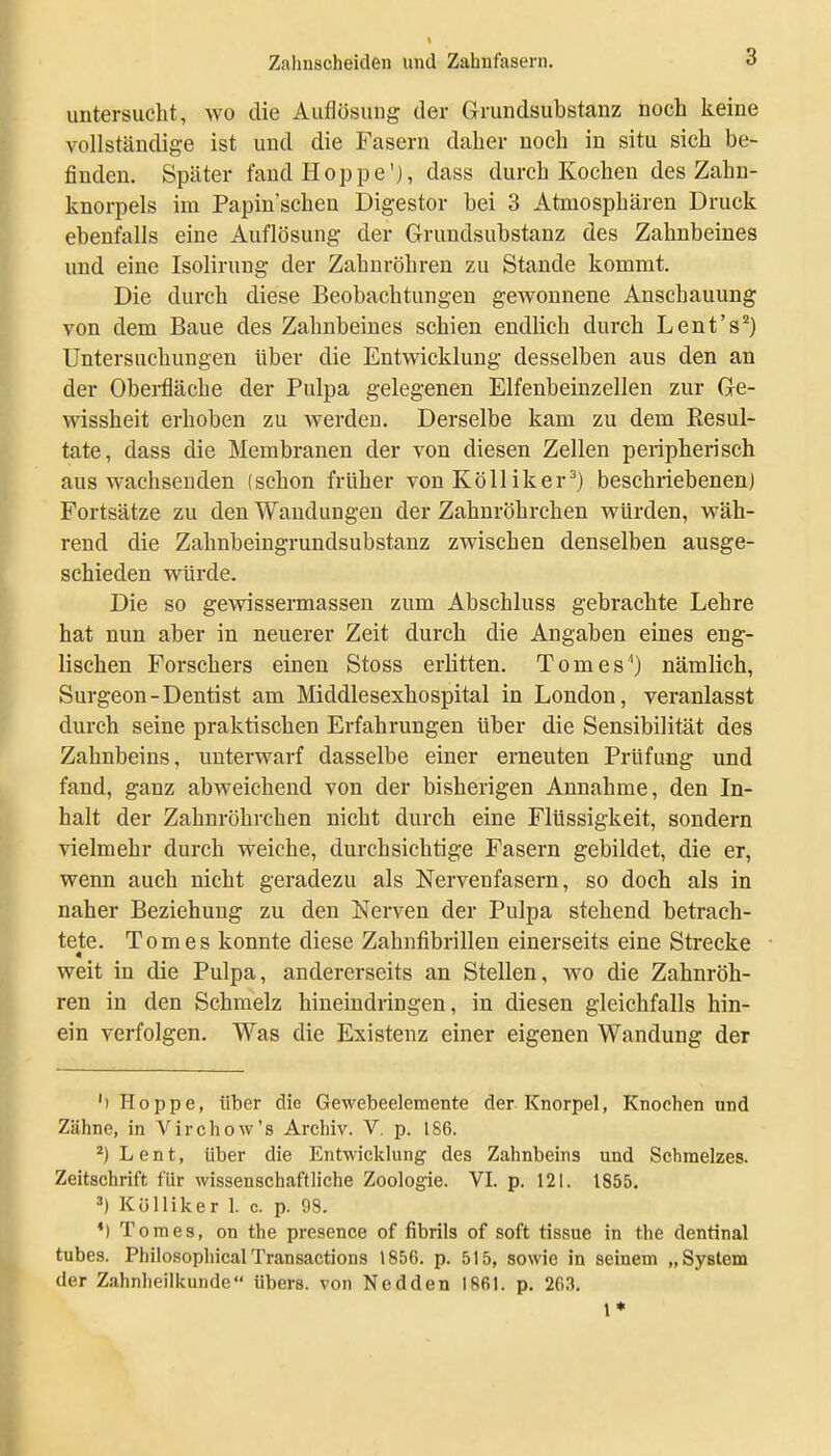 untersucht, wo die Auflösung der Grundsubstanz noch keine vollständige ist und die Fasern daher noch in situ sich be- finden. Später fand Hoppe'j, dass durch Kochen des Zahn- knorpels im Papiu'schen Digestor bei 3 Atmosphären Druck ebenfalls eine Auflösung der Grundsubstanz des Zahnbeines und eine Isolirung der Zahnröhren zu Stande kommt. Die durch diese Beobachtungen gewonnene Anschauung von dem Baue des Zahnbeines schien endlich durch Lent's'') Untersuchungen über die Entwicklung desselben aus den an der Oberfläche der Pulpa gelegenen Elfenbeinzellen zur Ge- wissheit erhoben zu werden. Derselbe kam zu dem Resul- tate, dass die Membranen der von diesen Zellen peripherisch aus wachsenden (schon früher von Kölliker^) beschriebenen) Fortsätze zu den Wandungen der Zahnröhrchen würden, wäh- rend die Zahnbeingrundsubstanz zwischen denselben ausge- schieden würde. Die so gewissermassen zum Abschluss gebrachte Lehre hat nun aber in neuerer Zeit durch die Angaben eines eng- lischen Forschers einen Stoss erlitten. Tomes^) nämlich, Surgeon-Dentist am Middlesexhospital in London, veranlasst durch seine praktischen Erfahrungen über die Sensibilität des Zahnbeins, unterwarf dasselbe einer erneuten Prüfung und fand, ganz abweichend von der bisherigen Annahme, den In- halt der Zahnröhrchen nicht durch eine Flüssigkeit, sondern vielmehr durch weiche, durchsichtige Fasern gebildet, die er, wenn auch nicht geradezu als Nervenfasern, so doch als in naher Beziehung zu den Nerven der Pulpa stehend betrach- tete. Tom es konnte diese Zahnfibrillen einerseits eine Strecke weit in die Pulpa, andererseits an Stellen, wo die Zahnröh- ren in den Schmelz hineindringen, in diesen gleichfalls hin- ein verfolgen. Was die Existenz einer eigenen Wandung der 'i Hoppe, über die Gewebeelemente der Knorpel, Knochen und Zähne, in Virchow's Archiv. V. p. 186. *)Lent, über die Entwicklung des Zahnbeins und Schmelzes. Zeitschrift für wissenschaftliche Zoologie. VI. p. 121. 1855. ') Külliker 1. c. p. 98. *) T o m e s, on the presence of fibrils of soft tissue in the dentinal tnbes. PhilosophicalTransactions 1856. p. 515, sowie in seinem „System der Zahnheilkunde übers, von Nedden 1861. p. 26.3. 1*