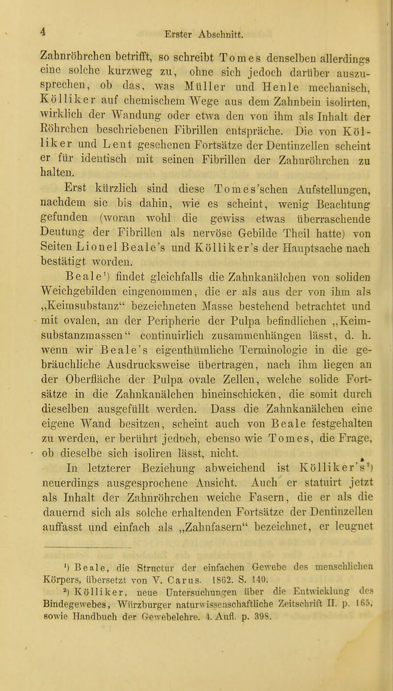 Zahnröhrchen betrifft, so schreibt Tomes denselben allerdings eine solche kurzweg zu, ohne sich jedoch darüber auszu- sprechen, ob das, was Müller und Henle mechanisch, Kölliker auf chemischem Wege aus dem Zahnbein isolirten, wirklich der Wandung oder etwa den von ihm als Inhalt der Röhrchen beschriebenen Fibrillen entspräche. Die von Köl- liker und Lent gesehenen Fortsätze der Dentinzellen scheint er für identisch mit seinen Fibrillen der Zahnröhrchen zu halten. Erst kürzlich sind diese Tomes'schen Aufstellungen, nachdem sie bis dahin, wie es scheint, wenig Beachtung gefunden (woran wohl die gewiss etwas überraschende Deutung der Fibrillen als nervöse Gebilde Theil hatte) von Seiten Lionel Beale's und Kölliker's der Hauptsache nach bestätigt worden. Beale') findet gleichfalls die Zahnkanälchen von soliden Weichgebilden eingenommen, die er als aus der von ihm als „Keirasubstanz bezeichneten Masse bestehend betrachtet und mit ovalen, an der Peripherie der Pulpa befindlichen „Keim- substanzmassen coutinuirlich zusammenhängen lässt, d. h. wenn wir Beale's eigenthümliche Terminologie in die ge- bräuchliche Ausdrucksweise übertragen, nach ihm liegen an der Oberfläche der Pulpa ovale Zellen, welche solide Fort- sätze in die Zahnkanälchen hineinschicken, die somit durch dieselben ausgefüllt werden. Dass die Zahnkanälchen eine eigene Wand besitzen, scheint auch von Beale festgehalten zu werden, er berührt jedoch, ebenso wie Tomes, die Frage, ob dieselbe sich isoliren lässt, nicht. In letzterer Beziehung abweichend ist Kölliker's^) neuerdings ausgesprochene Ansicht. Auch er statuirt jetzt als Inhalt der Zahnröhrchen weiche Fasern, die er als die dauernd sich als solche erhaltenden Fortsätze der Dentinzellen auffasst und einfach als „Zahnfasern bezeichnet, er leugnet ') Beale, die Structur der einfachen Gewebe des menschlichen Körpers, übersetzt von V. Carus. 1S62. S. 140. =') Kölliker, neue Untersuchun!?en über die Entwicklung des Bindegewebes, Würzburger naturwissenschaftliche Zeitschrift II. p. 165, sowie Handbuch der Gewebelehre. 4. Aufl. p. 398.