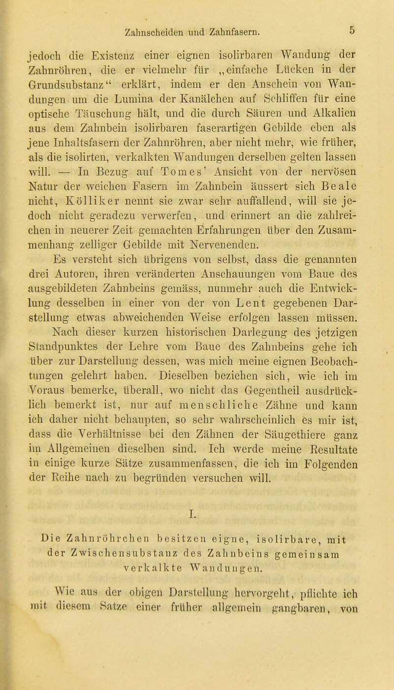 jedoch die Existenz einer eignen isolirbaren Wandung der Zahnröliren, die er vielmehr für „einfache Lücken in der Grundsubstanz erklärt, indem er den Anschein von Wan- dungen um die Lumina der Kanälcheu auf Schliffen für eine optische Täuschung hält, und die durch Säui-en und Alkalien aus dem Zahnbein isoHrbaren faserartigen Gebilde eben als jene Inhaltsfasern der Zahnröhren, aber nicht mehr, wie früher, als die isolirten, verkalkten Wandungen derselben gelten lassen will. — In Bezug auf Tom es' Ansicht von der nervösen Natur der weichen Fasern im Zahnbein äussert sich Beale nicht, Kölliker nennt sie zwar sehr auffallend, will sie je- doch nicht geradezu verwerfen, und erinnert an die zahlrei- chen in neuerer Zeit gemachten Erfahrungen über den Zusam- menhang zelliger Gebilde mit Nervenenden. Es versteht sich übrigens von selbst, dass die genannten drei Autoren, ihren veränderten Anschauungen vom Baue des ausgebildeten Zahnbeins gemäss, nunmehr auch die Entwick- lung desselben in einer von der von Lent gegebenen Dar- stellung etAvas abweichenden Weise erfolgen lassen müssen. Nach dieser kurzen historischen Darlegung des jetzigen Standpunktes der Lehre vom Baue des Zahnbeins gehe ich über zur Darstellung dessen, Avas mich meine eignen Beobach- tungen gelehrt haben. Dieselben beziehen sich, wie ich im Voraus bemerke, überall, wo nicht das Gegentheil ausdrück- lich bemerkt ist, nur auf menschliche Zähne und kann ich daher nicht behaupten, so sehr wahrscheinlich es mir ist, dass die Verhältnisse bei den Zähnen der Säugethiere ganz im Allgemeinen dieselben sind. Ich werde meine Resultate in einige kurze Sätze zusammenfassen, die ich im Folgenden der Reihe nach zu begründen versuchen will. I. Die Zahnröhrchen besitzen eigne, isolirbare, mit der Zwischensubstauz des Zahnbeins gemeinsam verkalkte Wandungen. Wie aus der obigen Darstellung hei-vorgeht, pflichte ich mit diesem Satze einer früher allgemein gangbaren, von