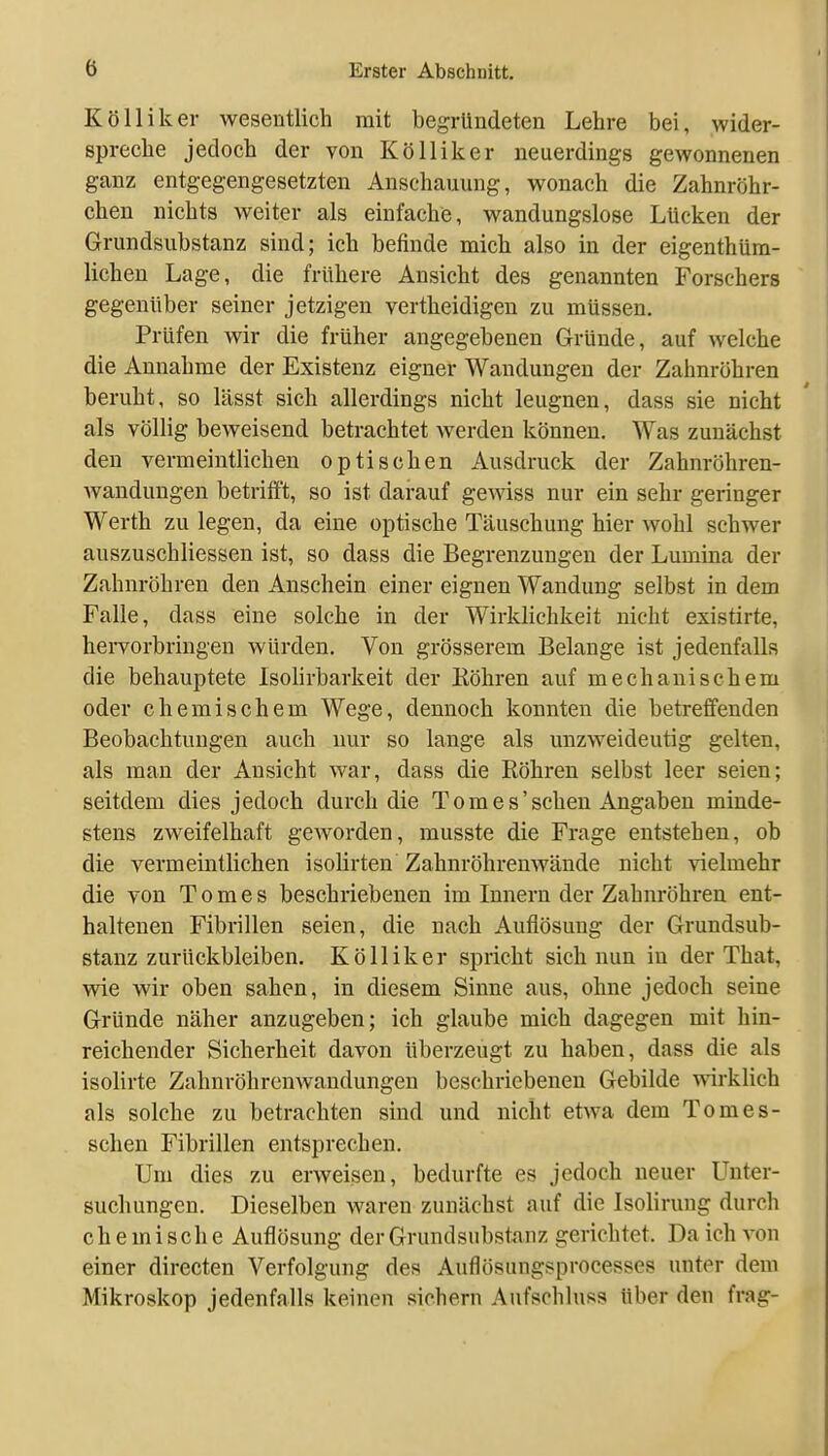 Kölliker wesentlich mit begTündeten Lehre bei, wider- spreche jedoch der von Kölliker neuerdings gewonnenen ganz entgegengesetzten Anschauung, wonach die Zahnröhr- chen nichts weiter als einfache, wandungslose Lücken der Grundsubstanz sind; ich befinde mich also in der eigenthüra- lichen Lage, die frühere Ansicht des genannten Forschers gegenüber seiner jetzigen vertheidigen zu müssen. Prüfen wir die früher angegebenen Gründe, auf welche die Annahme der Existenz eigner Wandungen der Zahnröhren beruht, so lässt sich allerdings nicht leugnen, dass sie nicht als völlig beweisend betrachtet Averden können. Was zunächst den vermeintlichen optischen Ausdruck der Zahnröhren- wandungen betrifft, so ist darauf gewiss nur ein sehr geringer Werth zu legen, da eine optische Täuschung hier wohl schwer auszuschliessen ist, so dass die Begrenzungen der Lumina der Zahnröhren den Anschein einer eignen Wandung selbst in dem Falle, dass eine solche in der Wirklichkeit nicht existirte, hervorbringen würden. Von grösserem Belange ist jedenfalls die behauptete Isohrbarkeit der Köhren auf mechanischem oder chemischem Wege, dennoch konnten die betreffenden Beobachtungen auch nur so lange als unzweideutig gelten, als man der Ansicht war, dass die Röhren selbst leer seien; seitdem dies jedoch durch die Tom e s'sehen Angaben minde- stens zweifelhaft geworden, musste die Frage entstehen, ob die vermeintlichen isolirten Zahnröhremvände nicht vielmehr die von T o m e s beschriebenen im Innern der Zahnröhren ent- haltenen Fibrillen seien, die nach Auflösung der Grundsub- stanz zurückbleiben. Kölliker spricht sich nun in der That, wie wir oben sahen, in diesem Sinne aus, ohne jedoch seine Gründe näher anzugeben; ich glaube mich dagegen mit hin- reichender Sicherheit davon überzeugt zu haben, dass die als isolirte Zahnröhrenwandungen beschi'iebenen Gebilde wirklich als solche zu betrachten sind und nicht etwa dem To mes- schen Fibrillen entsprechen. Um dies zu erweisen, bedurfte es jedoch neuer Unter- suchungen. Dieselben waren zunächst auf die Isolirung durch chemische Auflösung der Grundsubstanz gerichtet. Da ich von einer directen Verfolgung des Auflösungsprocesses unter dem Mikroskop jedenfalls keinen sichern Aufschluss Uber den frag-