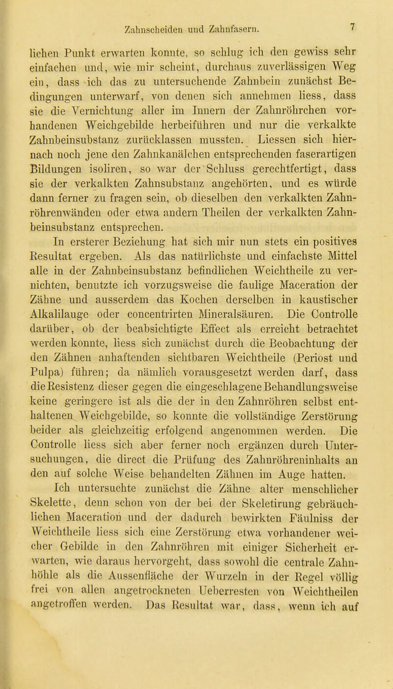 liehen Punkt erwarten konnte, so schlug ich den gewiss sehr einfachen und, wie mir scheint, durchaus zuverlässigen Weg ein, dass ich das zu untersuchende Zahnbein zunächst Be- dingungen unterwarf, von denen sich annehmen Hess, dass sie die Vernichtung aller im Innern der Zahnröhrchen vor- handenen Weichgebilde herbeiführen und nur die verkalkte Zahnbeinsubstanz zurücklassen mussten. Liessen sich hier- nach noch jene den Zahukanälcheu entsprechenden faserartigen Bildungen isoliren, so war der Schluss gerechtfertigt, dass sie der verkalkten Zahnsubstanz angehörten, und es würde dann ferner zu fragen sein, ob dieselben den verkalkten Zahn- röhrenwändeu oder etwa andern Theilen der verkalkten Zahn- beinsubstanz entsprechen. In ersterer Beziehung hat sich mir nun stets ein positives Resultat ergeben. Als das natürlichste und einfachste Mittel alle in der Zahnbeinsubstanz befindlichen Weichtheile zu ver- nichten, benutzte ich vorzugsweise die faulige Maceration der Zähne und ausserdem das Kochen derselben in kaustischer Alkalilauge oder concentrirten Mineralsäuren. Die ControUe darüber, ob der beabsichtigte Eflect als erreicht betrachtet werden konnte, liess sich zunächst durch die Beobachtung der den Zähnen anhaftenden sichtbaren Weichtheile (Periost und Pulpa) führen; da nämlich vorausgesetzt werden darf, dass die Resistenz dieser gegen die eingeschlagene Behandlungsweise keine geringere ist als die der in den Zahnröhren selbst ent- haltenen Weichgebilde, so konnte die vollständige Zerstörung beider als gleichzeitig erfolgend angenommen werden. Die ControUe liess sich aber ferner noch ergänzen durch Unter- suchungen, die direct die Prüfung des Zahnröhreninhalts an den auf solche Weise behandelten Zähnen im Auge hatten. Ich untersuchte zunächst die Zähne alter menschlicher Skelette, denn schon von der bei der Skeletirung gebräuch- lichen Maceration und der dadurch bewirkten Fäulniss der Weichtheile liess sich eine Zerstörung etwa vorhandener wei- cher Gebilde in den Zahnröhren mit einiger Sicherheit er- warten, wie daraus hervorgeht, dass sowohl die centrale Zahn- höhle als die Aussenfiäche der Wurzeln in der Regel völlig frei von allen angetrockneten Ueberresten von Weichtheilen angetroffen werden. Das Resultat war, dass, wenn ich auf