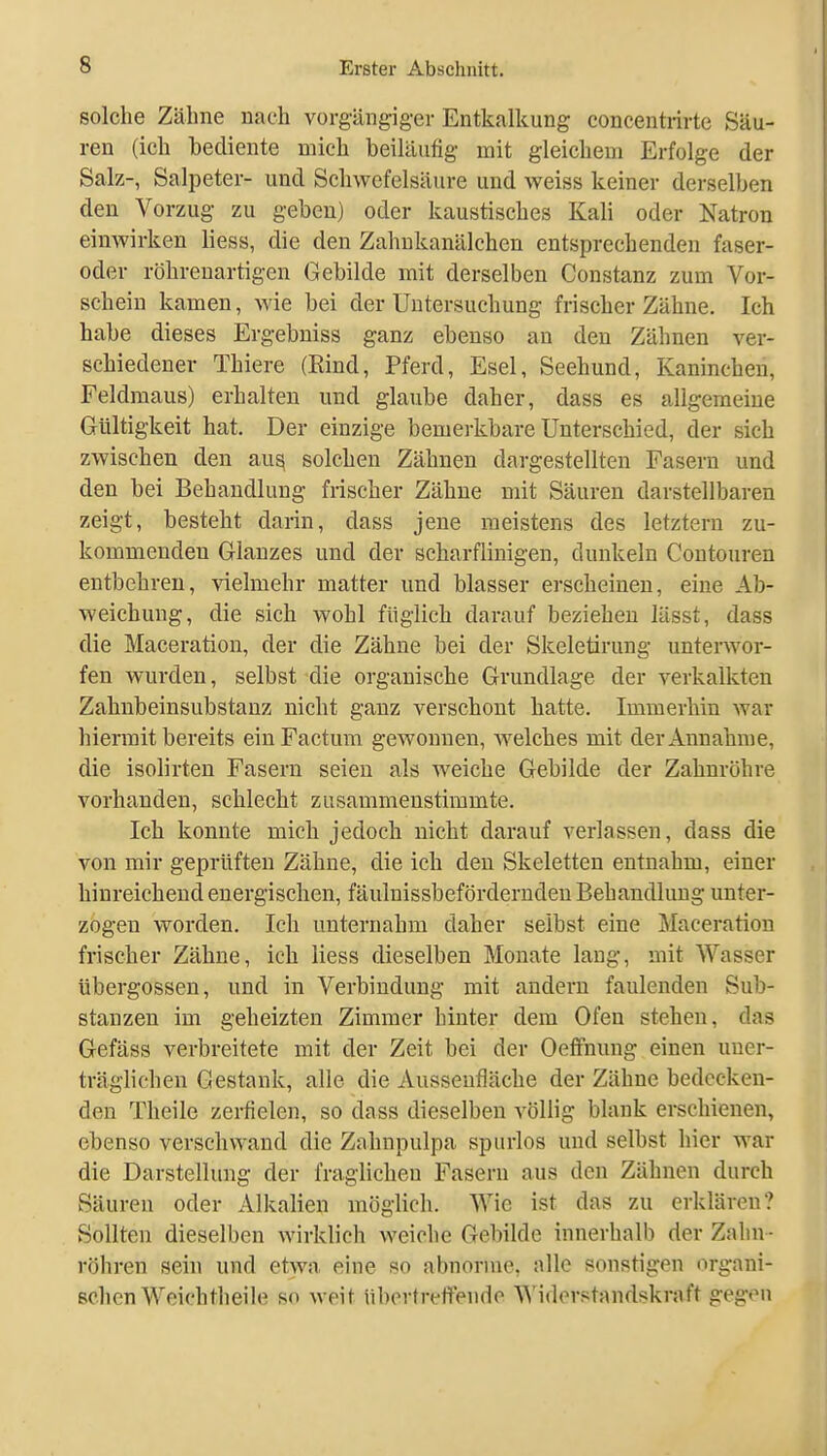 solche Zähne nach vorgängigev Entkalkung concentrirte Säu- ren (ich bediente mich beiläufig- mit gleichem Erfolge der Salz-, Salpeter- und Schwefelsäure und weiss keiner derselben den Vorzug zu geben) oder kaustisches Kali oder Natron einwirken liess, die den Zahnkanälchen entsprechenden faser- oder röhrenartigen Gebilde mit derselben Constanz zum Vor- schein kamen, wie bei der Untersuchung frischer Zähne. Ich habe dieses Ergebniss ganz ebenso an den Zähnen ver- schiedener Thiere (Eind, Pferd, Esel, Seehund, Kaninchen, Feldmaus) erhalten und glaube daher, dass es allgemeine Gültigkeit hat. Der einzige bemerkbare Unterschied, der sich zwischen den au^ solchen Zähnen dargestellten Fasern und den bei Behandlung frischer Zähne mit Säuren darstellbaren zeigt, besteht darin, dass jene meistens des letztern zu- kommenden Glanzes und der scharflinigen, dunkeln Coutouren entbehren, vielmehr matter und blasser erscheinen, eine Ab- weichung, die sich wohl füglich darauf beziehen lässt, dass die Maceration, der die Zähne bei der Skeletirung unterwor- fen wurden, selbst die organische Grundlage der verkalkten Zahnbeinsubstauz nicht ganz verschont hatte. Immerhin war hiermit bereits ein Factum gewonnen, welches mit der Annahme, die isolirten Fasern seien als weiche Gebilde der Zahnröhre vorhanden, schlecht zusammenstimmte. Ich konnte mich jedoch nicht darauf verlassen, dass die von mir geprüften Zähne, die ich den Skeletten entnahm, einer hinreichend energischen, fäuluissbeförderndeu Behandlung unter- zogen worden. Ich unternahm daher selbst eine Maceration frischer Zähne, ich liess dieselben Monate lang, mit Wasser Übergossen, und in Verbindung mit andern faulenden Sub- stanzen im geheizten Zimmer hinter dem Ofen stehen, das Gefäss verbreitete mit der Zeit bei der Oeffnung einen uner- träglichen Gestank, alle die Aussenfläche der Zähne bedecken- den Theile zerfielen, so dass dieselben völlig blank erschienen, ebenso verschwand die Zahnpulpa spurlos und selbst hier war die Darstellung der fraglichen Fasern aus den Zähnen durch Säuren oder Alkalien möglich. Wie ist das zu erklären? Sollten dieselben wirklich weiche Gebilde innerhalb der Zalin - röhren sein und etwa eine so abnorme, alle sonstigen organi- schen Weich th ei h? so weit übertreffende Widerstandskraft gegen