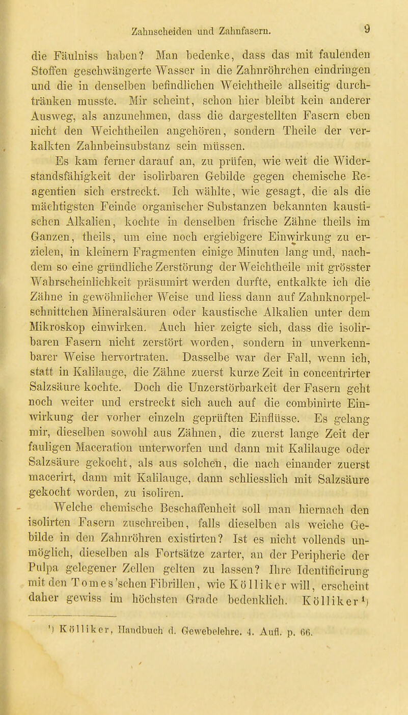 die Fäulniss habeu? Man bedenke, dass das mit faulenden Stoffen geschwängerte Wasser in die Zahnröhrchen eindringen und die in denselben befindlichen Weichtheile allseitig durch- tränken musste. Mir seheint, schon hier bleibt kein anderer Ausweg, als anzunehmen, dass die dargestellten Fasern eben nicht den Weichtheilen angehören, sondern Theile der ver- kalkten Zahnbeinsubstanz sein müssen. Es kam ferner darauf an, zu prüfen, wie weit die Wider- standsfähigkeit der isolirbaren Glebilde gegen chemische Ee- agentien sich erstreckt. Ich wählte, wie gesagt, die als die mächtigsten Feinde organischer Substanzen bekannten kausti- schen Alkahen, kochte in denselben frische Zähne theils im Ganzen, theils, um eine noch ergiebigere Einwirkung zu er- zielen, in kleinem Fragmenten einige Minuten lang und, nach- dem so eine gründliche Zerstörung der Weichtheile mit grösster Wahrscheinlichkeit präsumirt werden durfte, entkalkte ich die Zähne in gewöhnlicher Weise und Hess dann auf Zahnknorpel- schnittchen Mineralsäuren oder kaustische Alkalien unter dem Mikroskop einwirken. Auch hier zeigte sich, dass die isolir- baren Fasern nicht zerstört worden, sondern in unverkenn- barer Weise hervorti-aten. Dasselbe war der Fall, wenn ich, statt in Kalilauge, die Zähne zuerst kurze Zeit in concentrirter Salzsäure kochte. Doch die Unzerstörbarkeit der Fasern geht noch weiter und erstreckt sich auch auf die combinirte Ein- ■\virkung der vorher einzeln geprüften Einflüsse. Es gelang mir, dieselben soAvohl aus Zähnen, die zuerst lange Zeit der fauligen Maceration unterworfen und dann mit Kalilauge oder Salzsäure gekocht, als aus solchen, die nach einander zuerst macerirt, dann mit Kalilauge, dann schliesslich mit Salzsäure gekocht worden, zu isoliren. Welche chemische Beschaffenheit soll man hiernach den isolirten Fasern zuschreiben, falls dieselben als weiche Ge- bilde in den Zahnröhren existirten? Ist es nicht vollends un- möglich, dieselben als Fortsätze zarter, au der Peripherie der Pulpa gelegener Zellen gelten zu lassen? Ihre Identificirung mit den T o m e s 'sehen Fibrillen, wie K ö 11 i k e r will, erscheint daher gewiss im höchsten Grade bedenklich. KöllikerM