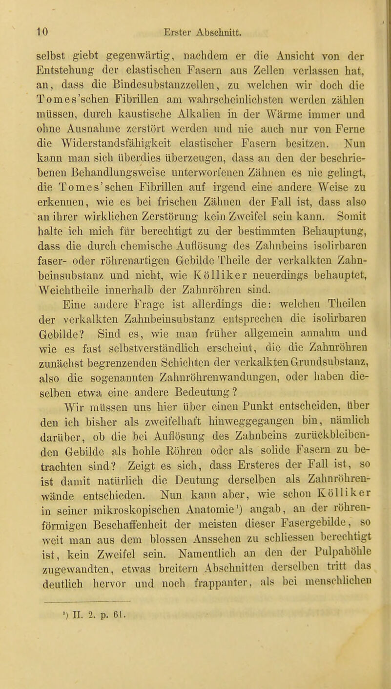 selbst giebt gegenwärtig, nachdem er die Ansicht von der Entstehung der elastischen Fasern aus Zellen verlassen hat, an, dass die Bindesubstanzzellen, zu welchen wir doch die Tomes'schen Fibrillen am wahrscheinlichsten werden zählen müssen, durch kaustische Alkalien in der Wärme immer und ohne Ausnahme zerstört werden und nie auch nur von Ferne die Widerstandsfähigkeit elastischer Fasern besitzen. Nun kann man sich überdies überzeugen, dass au den der beschrie- benen Behandlungsweise unterworfenen Zähnen es nie gelingt, die Tomes'schen Fibrillen auf irgend eine andere Weise zu erkennen, wie es bei frischen Zähnen der Fall ist, dass also an ihrer wirklichen Zerstörung kein Zweifel sein kann. Somit halte ich mich für berechtigt zu der bestimmten Behauptung, dass die durch chemische Auflösung des Zahnbeins isolirbaren faser- oder röhrenartigen Gebilde Theile der verkalkten Zahn- beinsubstanz und nicht, wie Kölliker neuerdings behauptet, Weichtheile innerhalb der Zahuröhreu sind. Eine andere Frage ist allerdings die: welchen Theilen der verkalkten Zahnbeinsubstanz entsprechen die isolirbaren Gebilde? Sind es, wie man früher allgemein annahm und wie es fast selbstverständlich erscheint, die die Zahnröhren zunächst begrenzenden Schichten der verkalkten Grundsubstanz, also die sogenannten Zahnröhrenwanduugen, oder haben die- selben etwa eine andere Bedeutung? Wir müssen uns hier über einen Punkt entscheiden, über den ich bisher als zweifelhaft hinweggegangen bin, nämlich darüber, ob die bei Auflösung des Zahnbeins zurückbleiben- den Gebilde als hohle Bohren oder als solide Fasern zu be- trachten sind? Zeigt es sich, dass Ersteres der Fall ist, so ist danut natürlich die Deutung derselben als Zahnröhren- wäude entschieden. Nun kann aber, wie schon Kölliker in seiuer mikroskopischen Anatomie') angab, au der röhren- föi-migen Beschaffenheit der meisten dieser Fasergebilde, so weit man aus dem blossen Aussehen zu schliessen berechtigt ist, kein Zweifel sein. Namentlich an den der Pulpahöhle zugewandten, etwas breitem Abschnitten derselben tritt das deutlich hervor und noch frappanter, als bei menschlichen ') II. 2. p. 61.